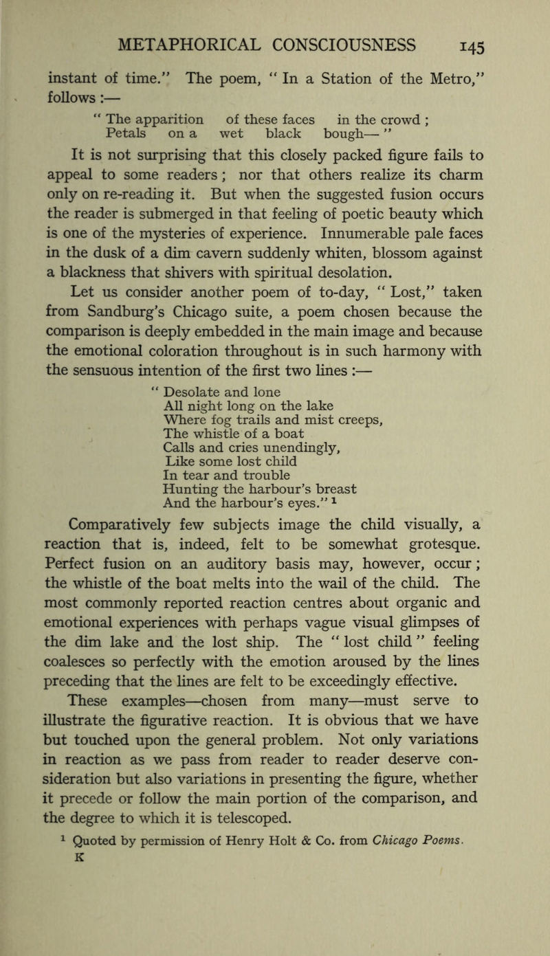 instant of time.” The poem, “ In a Station of the Metro,” follows :— “ The apparition of these faces in the crowd ; Petals on a wet black bough— ” It is not surprising that this closely packed figure fails to appeal to some readers; nor that others realize its charm only on re-reading it. But when the suggested fusion occurs the reader is submerged in that feeling of poetic beauty which is one of the mysteries of experience. Innumerable pale faces in the dusk of a dim cavern suddenly whiten, blossom against a blackness that shivers with spiritual desolation. Let us consider another poem of to-day, “ Lost,” taken from Sandburg’s Chicago suite, a poem chosen because the comparison is deeply embedded in the main image and because the emotional coloration throughout is in such harmony with the sensuous intention of the first two fines :— “ Desolate and lone All night long on the lake Where fog trails and mist creeps. The whistle of a boat Calls and cries unendingly, Like some lost child In tear and trouble Hunting the harbour’s breast And the harbour’s eyes.” 1 Comparatively few subjects image the child visually, a reaction that is, indeed, felt to be somewhat grotesque. Perfect fusion on an auditory basis may, however, occur; the whistle of the boat melts into the wail of the child. The most commonly reported reaction centres about organic and emotional experiences with perhaps vague visual glimpses of the dim lake and the lost ship. The “ lost child ” feeling coalesces so perfectly with the emotion aroused by the fines preceding that the fines are felt to be exceedingly effective. These examples—chosen from many—must serve to illustrate the figurative reaction. It is obvious that we have but touched upon the general problem. Not only variations in reaction as we pass from reader to reader deserve con¬ sideration but also variations in presenting the figure, whether it precede or follow the main portion of the comparison, and the degree to which it is telescoped. Quoted by permission of Henry Holt & Co. from Chicago Poems. K 1