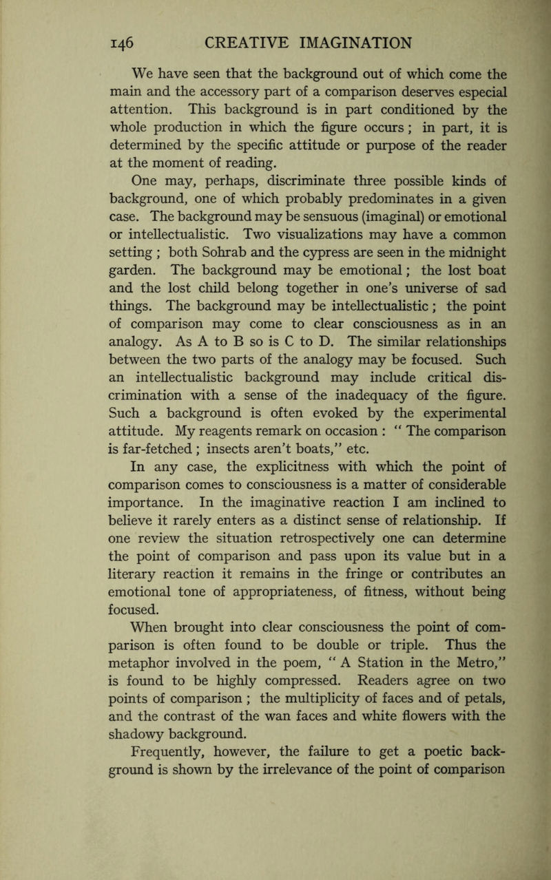 We have seen that the background out of which come the main and the accessory part of a comparison deserves especial attention. This background is in part conditioned by the whole production in which the figure occurs; in part, it is determined by the specific attitude or purpose of the reader at the moment of reading. One may, perhaps, discriminate three possible kinds of background, one of which probably predominates in a given case. The background may be sensuous (imaginal) or emotional or intellectualistic. Two visualizations may have a common setting ; both Sohrab and the cypress are seen in the midnight garden. The background may be emotional; the lost boat and the lost child belong together in one’s universe of sad things. The background may be intellectualistic ; the point of comparison may come to clear consciousness as in an analogy. As A to B so is C to D. The similar relationships between the two parts of the analogy may be focused. Such an intellectualistic background may include critical dis¬ crimination with a sense of the inadequacy of the figure. Such a background is often evoked by the experimental attitude. My reagents remark on occasion : “ The comparison is far-fetched ; insects aren’t boats,” etc. In any case, the explicitness with which the point of comparison comes to consciousness is a matter of considerable importance. In the imaginative reaction I am inclined to believe it rarely enters as a distinct sense of relationship. If one review the situation retrospectively one can determine the point of comparison and pass upon its value but in a literary reaction it remains in the fringe or contributes an emotional tone of appropriateness, of fitness, without being focused. When brought into clear consciousness the point of com¬ parison is often found to be double or triple. Thus the metaphor involved in the poem, “ A Station in the Metro,” is found to be highly compressed. Readers agree on two points of comparison ; the multiplicity of faces and of petals, and the contrast of the wan faces and white flowers with the shadowy background. Frequently, however, the failure to get a poetic back¬ ground is shown by the irrelevance of the point of comparison