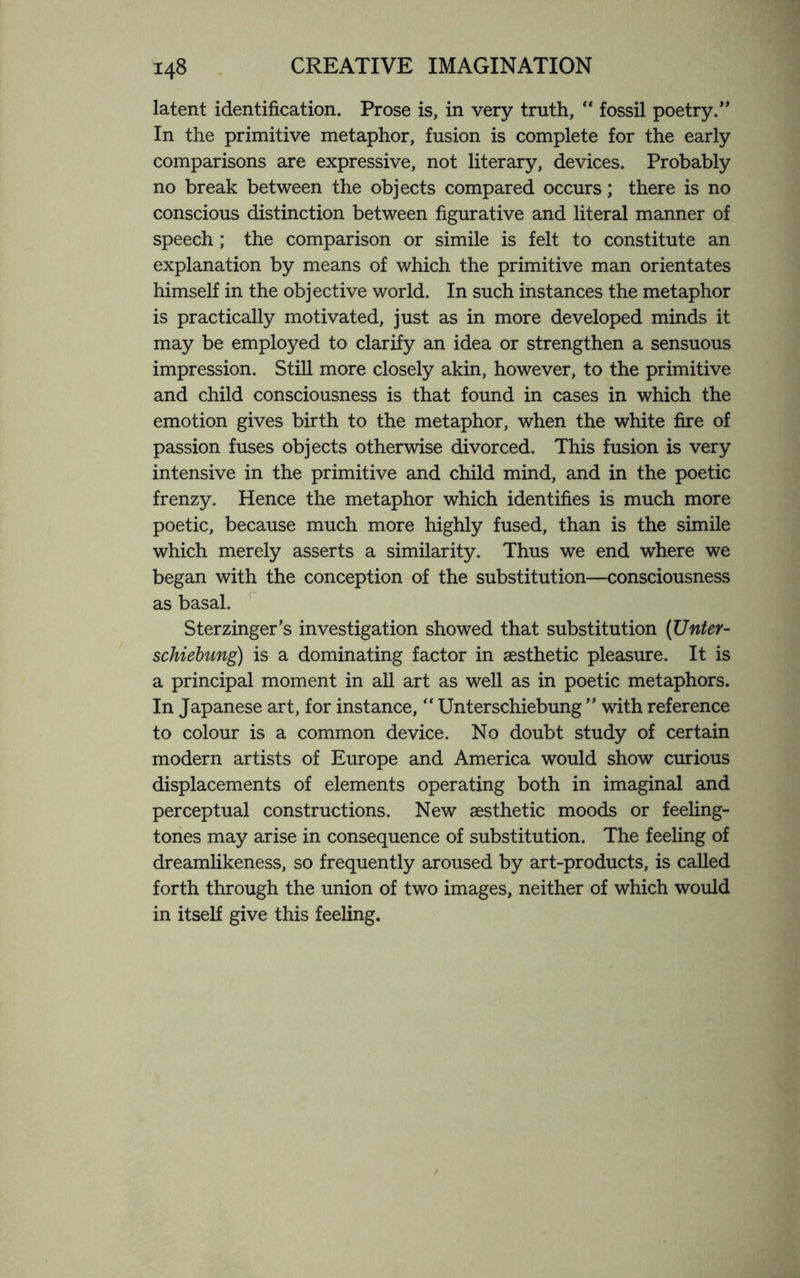 latent identification. Prose is, in very truth, “ fossil poetry.” In the primitive metaphor, fusion is complete for the early comparisons are expressive, not literary, devices. Probably no break between the objects compared occurs; there is no conscious distinction between figurative and literal manner of speech; the comparison or simile is felt to constitute an explanation by means of which the primitive man orientates himself in the objective world. In such instances the metaphor is practically motivated, just as in more developed minds it may be employed to clarify an idea or strengthen a sensuous impression. Still more closely akin, however, to the primitive and child consciousness is that found in cases in which the emotion gives birth to the metaphor, when the white fire of passion fuses objects otherwise divorced. This fusion is very intensive in the primitive and child mind, and in the poetic frenzy. Hence the metaphor which identifies is much more poetic, because much more highly fused, than is the simile which merely asserts a similarity. Thus we end where we began with the conception of the substitution—consciousness as basal. Sterzinger’s investigation showed that substitution (Unter- schiebung) is a dominating factor in aesthetic pleasure. It is a principal moment in all art as well as in poetic metaphors. In Japanese art, for instance, “ Unterschiebung ” with reference to colour is a common device. No doubt study of certain modern artists of Europe and America would show curious displacements of elements operating both in imaginal and perceptual constructions. New aesthetic moods or feeling- tones may arise in consequence of substitution. The feeling of dreamlikeness, so frequently aroused by art-products, is called forth through the union of two images, neither of which would in itself give this feeling.