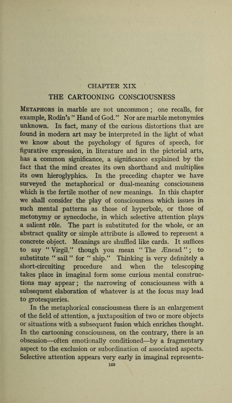 CHAPTER XIX THE CARTOONING CONSCIOUSNESS Metaphors in marble are not uncommon; one recalls, for example, Rodin's “ Hand of God. Nor are marble metonymies unknown. In fact, many of the curious distortions that are found in modern art may be interpreted in the light of what we know about the psychology of figures of speech, for figurative expression, in literature and in the pictorial arts, has a common significance, a significance explained by the fact that the mind creates its own shorthand and multiplies its own hieroglyphics. In the preceding chapter we have surveyed the metaphorical or dual-meaning consciousness which is the fertile mother of new meanings. In this chapter we shall consider the play of consciousness which issues in such mental patterns as those of hyperbole, or those of metonymy or synecdoche, in which selective attention plays a salient rdle. The part is substituted for the whole, or an abstract quality or simple attribute is allowed to represent a concrete object. Meanings are shuffled like cards. It suffices to say “ Virgil, though you mean “ The iEnead ; to substitute “ sail for “ ship. Thinking is very definitely a short-circuiting procedure and when the telescoping takes place in imaginal form some curious mental construc¬ tions may appear; the narrowing of consciousness with a subsequent elaboration of whatever is at the focus may lead to grotesqueries. In the metaphorical consciousness there is an enlargement of the field of attention, a juxtaposition of two or more objects or situations with a subsequent fusion which enriches thought. In the cartooning consciousness, on the contrary, there is an obsession—often emotionally conditioned—by a fragmentary aspect to the exclusion or subordination of associated aspects. Selective attention appears very early in imaginal representa-