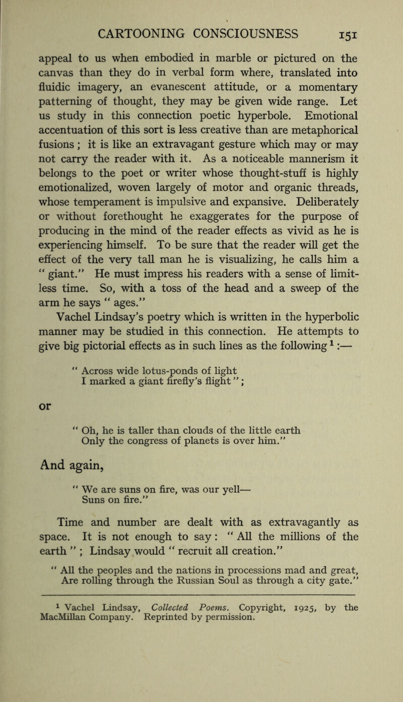 appeal to us when embodied in marble or pictured on the canvas than they do in verbal form where, translated into fluidic imagery, an evanescent attitude, or a momentary patterning of thought, they may be given wide range. Let us study in this connection poetic hyperbole. Emotional accentuation of this sort is less creative than are metaphorical fusions; it is like an extravagant gesture which may or may not carry the reader with it. As a noticeable mannerism it belongs to the poet or writer whose thought-stuff is highly emotionalized, woven largely of motor and organic threads, whose temperament is impulsive and expansive. Deliberately or without forethought he exaggerates for the purpose of producing in the mind of the reader effects as vivid as he is experiencing himself. To be sure that the reader will get the effect of the very tall man he is visualizing, he calls him a “ giant.” He must impress his readers with a sense of limit¬ less time. So, with a toss of the head and a sweep of the arm he says “ ages.” Vachel Lindsay’s poetry which is written in the hyperbolic manner may be studied in this connection. He attempts to give big pictorial effects as in such lines as the following1:— “ Across wide lotus-ponds of light I marked a giant firefly’s flight ”; or “ Oh, he is taller than clouds of the little earth Only the congress of planets is over him.” And again, “ We are suns on fire, was our yell— Suns on fire.” Time and number are dealt with as extravagantly as space. It is not enough to say: “ All the millions of the earth ” ; Lindsay would “ recruit all creation.” “ All the peoples and the nations in processions mad and great. Are rolling through the Russian Soul as through a city gate.” 1 Vachel Lindsay, Collected Poems. Copyright, 1925, by the MacMillan Company. Reprinted by permission.