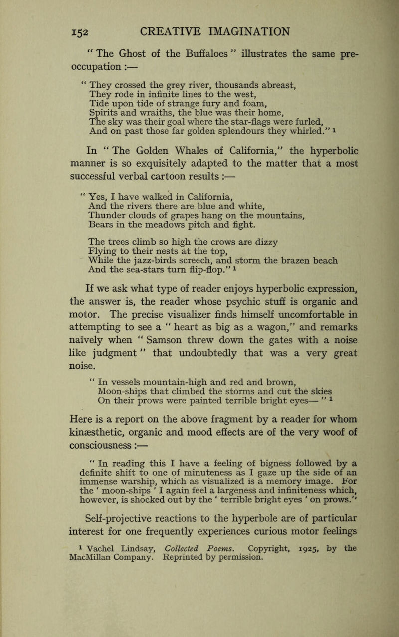 “ The Ghost of the Buffaloes ” illustrates the same pre¬ occupation :— “ They crossed the grey river, thousands abreast, They rode in infinite lines to the west, Tide upon tide of strange fury and foam, Spirits and wraiths, the blue was their home. The sky was their goal where the star-flags were furled, And on past those far golden splendours they whirled. 1 In “ The Golden Whales of California,” the hyperbohc manner is so exquisitely adapted to the matter that a most successful verbal cartoon results :— “ Yes, I have walked in California, And the rivers there are blue and white, Thunder clouds of grapes hang on the mountains. Bears in the meadows pitch and fight. The trees climb so high the crows are dizzy Flying to their nests at the top. While the jazz-birds screech, and storm the brazen beach And the sea-stars turn flip-flop. 1 If we ask what type of reader enjoys hyperbolic expression, the answer is, the reader whose psychic stuff is organic and motor. The precise visualizer finds himself uncomfortable in attempting to see a “ heart as big as a wagon,” and remarks naively when “ Samson threw down the gates with a noise like judgment ” that undoubtedly that was a very great noise. “ In vessels mountain-high and red and brown, Moon-ships that climbed the storms and cut the skies On their prows were painted terrible bright eyes—  1 Here is a report on the above fragment by a reader for whom kinaesthetic, organic and mood effects are of the very woof of consciousness:— “ In reading this I have a feeling of bigness followed by a definite shift to one of minuteness as I gaze up the side of an immense warship, which as visualized is a memory image. For the * moon-ships ' I again feel a largeness and infiniteness which, however, is shocked out by the ‘ terrible bright eyes * on prows.'* Self-projective reactions to the hyperbole are of particular interest for one frequently experiences curious motor feelings 1 Vachel Lindsay, Collected Poems. Copyright, 1925, by the MacMillan Company. Reprinted by permission.