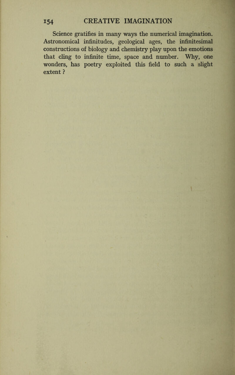 Science gratifies in many ways the numerical imagination. Astronomical infinitudes, geological ages, the infinitesimal constructions of biology and chemistry play upon the emotions that cling to infinite time, space and number. Why, one wonders, has poetry exploited this field to such a slight extent ?