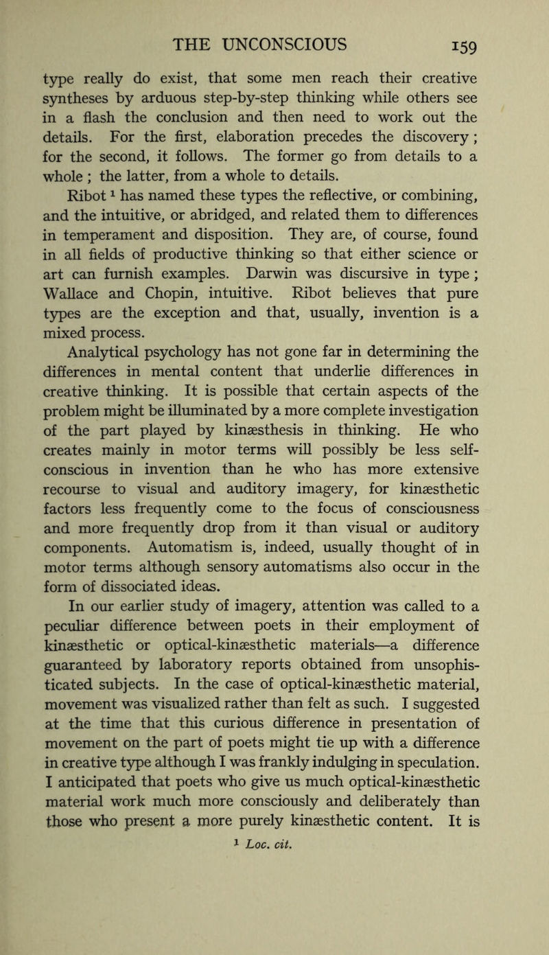 type really do exist, that some men reach their creative syntheses by arduous step-by-step thinking while others see in a flash the conclusion and then need to work out the details. For the first, elaboration precedes the discovery ; for the second, it follows. The former go from details to a whole ; the latter, from a whole to details. Ribot1 has named these types the reflective, or combining, and the intuitive, or abridged, and related them to differences in temperament and disposition. They are, of course, found in all fields of productive thinking so that either science or art can furnish examples. Darwin was discursive in type ; Wallace and Chopin, intuitive. Ribot believes that pure types are the exception and that, usually, invention is a mixed process. Analytical psychology has not gone far in determining the differences in mental content that underlie differences in creative thinking. It is possible that certain aspects of the problem might be illuminated by a more complete investigation of the part played by kinaesthesis in thinking. He who creates mainly in motor terms will possibly be less self- conscious in invention than he who has more extensive recourse to visual and auditory imagery, for kinaesthetic factors less frequently come to the focus of consciousness and more frequently drop from it than visual or auditory components. Automatism is, indeed, usually thought of in motor terms although sensory automatisms also occur in the form of dissociated ideas. In our earlier study of imagery, attention was called to a peculiar difference between poets in their employment of kinaesthetic or optical-kinaesthetic materials—a difference guaranteed by laboratory reports obtained from unsophis¬ ticated subjects. In the case of optical-kinaesthetic material, movement was visualized rather than felt as such. I suggested at the time that this curious difference in presentation of movement on the part of poets might tie up with a difference in creative type although I was frankly indulging in speculation. I anticipated that poets who give us much optical-kinaesthetic material work much more consciously and deliberately than those who present a more purely kinaesthetic content. It is