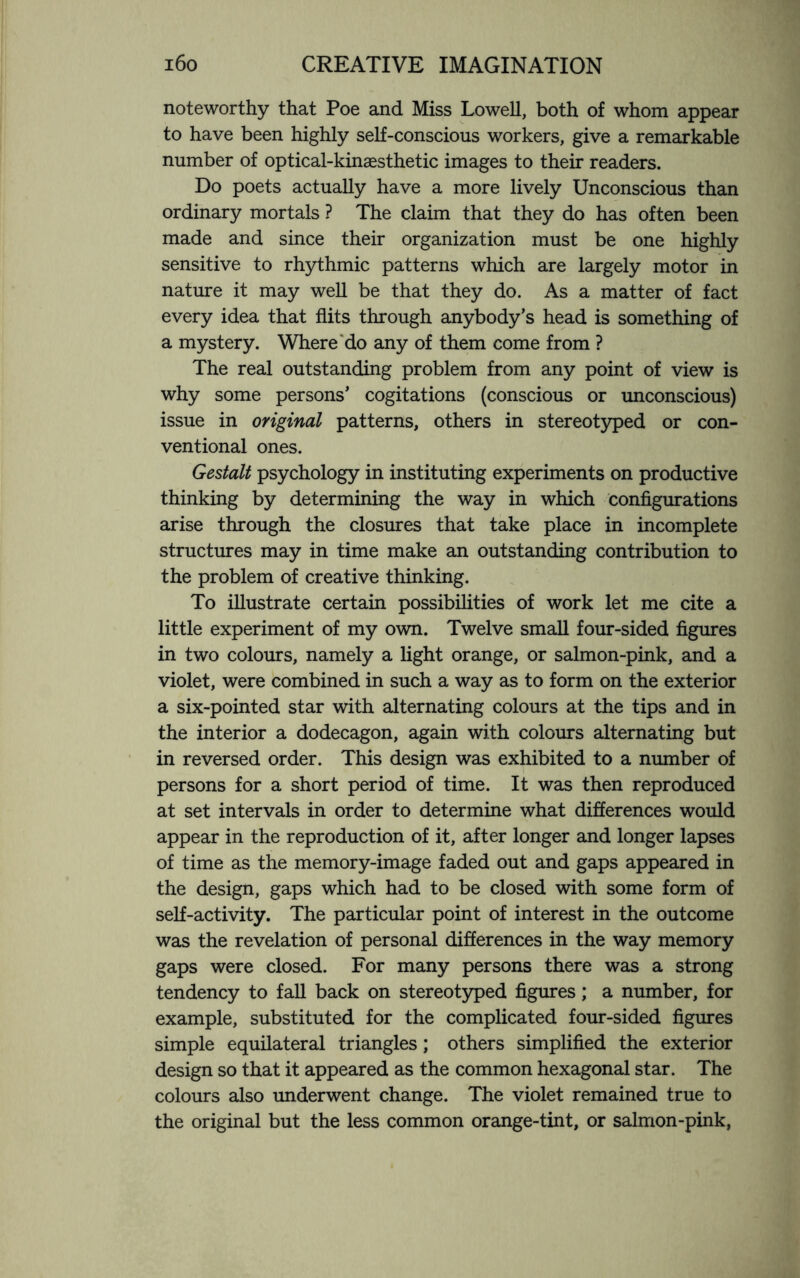 noteworthy that Poe and Miss Lowell, both of whom appear to have been highly self-conscious workers, give a remarkable number of optical-kinaesthetic images to their readers. Do poets actually have a more lively Unconscious than ordinary mortals ? The claim that they do has often been made and since their organization must be one highly sensitive to rhythmic patterns which are largely motor in nature it may well be that they do. As a matter of fact every idea that flits through anybody’s head is something of a mystery. Where do any of them come from ? The real outstanding problem from any point of view is why some persons’ cogitations (conscious or unconscious) issue in original patterns, others in stereotyped or con¬ ventional ones. Gestalt psychology in instituting experiments on productive thinking by determining the way in which Configurations arise through the closures that take place in incomplete structures may in time make an outstanding contribution to the problem of creative thinking. To illustrate certain possibilities of work let me cite a little experiment of my own. Twelve small four-sided figures in two colours, namely a light orange, or salmon-pink, and a violet, were combined in such a way as to form on the exterior a six-pointed star with alternating colours at the tips and in the interior a dodecagon, again with colours alternating but in reversed order. This design was exhibited to a number of persons for a short period of time. It was then reproduced at set intervals in order to determine what differences would appear in the reproduction of it, after longer and longer lapses of time as the memory-image faded out and gaps appeared in the design, gaps which had to be closed with some form of self-activity. The particular point of interest in the outcome was the revelation of personal differences in the way memory gaps were closed. For many persons there was a strong tendency to fall back on stereotyped figures; a number, for example, substituted for the complicated four-sided figures simple equilateral triangles; others simplified the exterior design so that it appeared as the common hexagonal star. The colours also underwent change. The violet remained true to the original but the less common orange-tint, or salmon-pink,