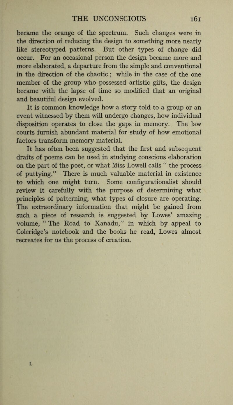 became the orange of the spectrum. Such changes were in the direction of reducing the design to something more nearly like stereotyped patterns. But other types of change did occur. For an occasional person the design became more and more elaborated, a departure from the simple and conventional in the direction of the chaotic; while in the case of the one member of the group who possessed artistic gifts, the design became with the lapse of time so modified that an original and beautiful design evolved. It is common knowledge how a story told to a group or an event witnessed by them will undergo changes, how individual disposition operates to close the gaps in memory. The law courts furnish abundant material for study of how emotional factors transform memory material. It has often been suggested that the first and subsequent drafts of poems can be used in studying conscious elaboration on the part of the poet, or what Miss Lowell calls “ the process of puttying.” There is much valuable material in existence to which one might turn. Some configurationalist should review it carefully with the purpose of determining what principles of patterning, what types of closure are operating. The extraordinary information that might be gained from such a piece of research is suggested by Lowes’ amazing volume, “ The Road to Xanadu,” in which by appeal to Coleridge’s notebook and the books he read, Lowes almost recreates for us the process of creation. L