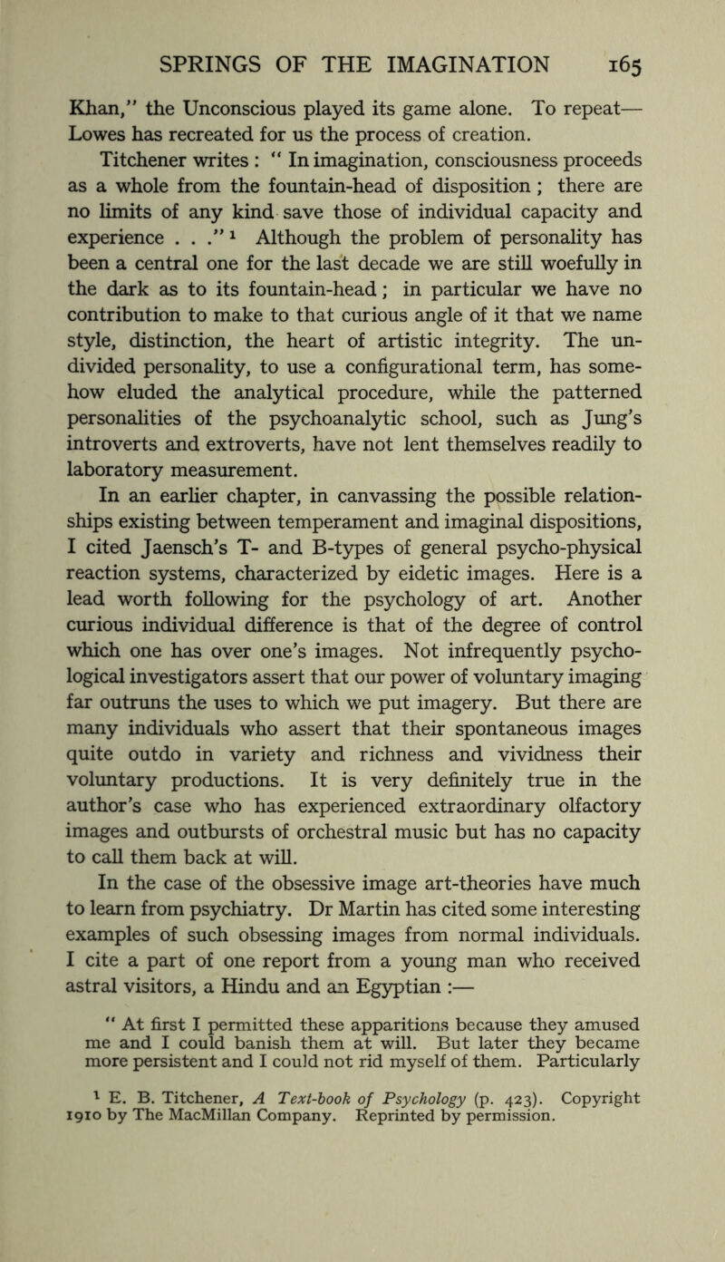 Khan/’ the Unconscious played its game alone. To repeat— Lowes has recreated for us the process of creation. Titchener writes : “In imagination, consciousness proceeds as a whole from the fountain-head of disposition ; there are no limits of any kind save those of individual capacity and experience . . .”1 Although the problem of personality has been a central one for the last decade we are still woefully in the dark as to its fountain-head; in particular we have no contribution to make to that curious angle of it that we name style, distinction, the heart of artistic integrity. The un¬ divided personality, to use a configurational term, has some¬ how eluded the analytical procedure, while the patterned personalities of the psychoanalytic school, such as Jung’s introverts and extroverts, have not lent themselves readily to laboratory measurement. In an earlier chapter, in canvassing the possible relation¬ ships existing between temperament and imaginal dispositions, I cited Jaensch’s T- and B-types of general psycho-physical reaction systems, characterized by eidetic images. Here is a lead worth following for the psychology of art. Another curious individual difference is that of the degree of control which one has over one’s images. Not infrequently psycho¬ logical investigators assert that our power of voluntary imaging far outruns the uses to which we put imagery. But there are many individuals who assert that their spontaneous images quite outdo in variety and richness and vividness their voluntary productions. It is very definitely true in the author’s case who has experienced extraordinary olfactory images and outbursts of orchestral music but has no capacity to call them back at will. In the case of the obsessive image art-theories have much to learn from psychiatry. Dr Martin has cited some interesting examples of such obsessing images from normal individuals. I cite a part of one report from a young man who received astral visitors, a Hindu and an Egyptian :— “ At first I permitted these apparitions because they amused me and I could banish them at will. But later they became more persistent and I could not rid myself of them. Particularly 1 E. B. Titchener, A Text-book of Psychology (p. 423). Copyright 1910 by The MacMillan Company. Reprinted by permission.