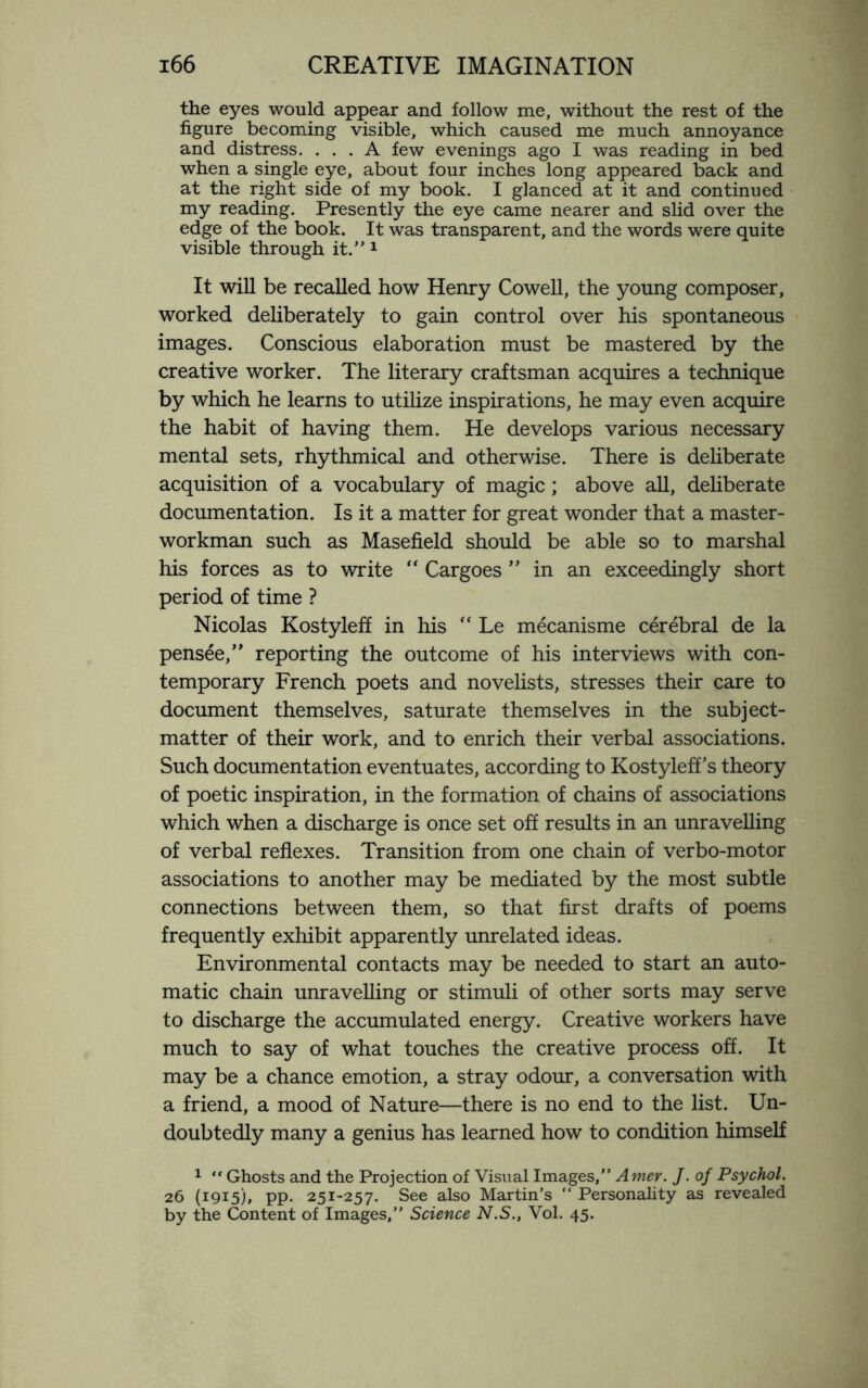 the eyes would appear and follow me, without the rest of the figure becoming visible, which caused me much annoyance and distress. ... A few evenings ago I was reading in bed when a single eye, about four inches long appeared back and at the right side of my book. I glanced at it and continued my reading. Presently the eye came nearer and slid over the edge of the book. It was transparent, and the words were quite visible through it.” 1 It will be recalled how Henry Cowell, the young composer, worked deliberately to gain control over his spontaneous images. Conscious elaboration must be mastered by the creative worker. The literary craftsman acquires a technique by which he learns to utilize inspirations, he may even acquire the habit of having them. He develops various necessary mental sets, rhythmical and otherwise. There is deliberate acquisition of a vocabulary of magic; above all, deliberate documentation. Is it a matter for great wonder that a master- workman such as Masefield should be able so to marshal his forces as to write “ Cargoes ” in an exceedingly short period of time ? Nicolas Kostyleff in his  Le mecanisme cerebral de la pensee,” reporting the outcome of his interviews with con¬ temporary French poets and novelists, stresses their care to document themselves, saturate themselves in the subject- matter of their work, and to enrich their verbal associations. Such documentation eventuates, according to Kostyleff's theory of poetic inspiration, in the formation of chains of associations which when a discharge is once set off results in an unravelling of verbal reflexes. Transition from one chain of verbo-motor associations to another may be mediated by the most subtle connections between them, so that first drafts of poems frequently exhibit apparently unrelated ideas. Environmental contacts may be needed to start an auto¬ matic chain unravelling or stimuli of other sorts may serve to discharge the accumulated energy. Creative workers have much to say of what touches the creative process off. It may be a chance emotion, a stray odour, a conversation with a friend, a mood of Nature—there is no end to the list. Un¬ doubtedly many a genius has learned how to condition himself 1 “ Ghosts and the Projection of Visual Images,” Amer. J. of Psychol. 26 (1915), pp. 251-257. See also Martin’s “ Personality as revealed by the Content of Images,” Science N.S., Vol. 45.