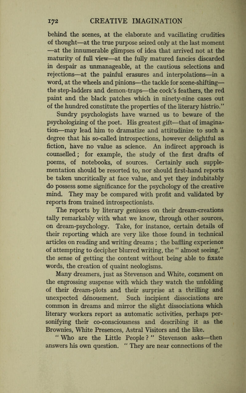 behind the scenes, at the elaborate and vacillating crudities of thought—at the true purpose seized only at the last moment —at the innumerable glimpses of idea that arrived not at the maturity of full view—at the fully matured fancies discarded in despair as unmanageable, at the cautious selections and rejections—at the painful erasures and interpolations—in a word, at the wheels and pinions—the tackle for scene-shifting— the step-ladders and demon-traps—the cock’s feathers, the red paint and the black patches which in ninety-nine cases out of the hundred constitute the properties of the literary histrio.” Sundry psychologists have warned us to beware of the psychologizing of the poet. His greatest gift—that of imagina¬ tion—may lead him to dramatize and attitudinize to such a degree that his so-called introspections, however delightful as fiction, have no value as science. An indirect approach is counselled; for example, the study of the first drafts of poems, of notebooks, of sources. Certainly such supple¬ mentation should be resorted to, nor should first-hand reports be taken uncritically at face value, and yet they indubitably do possess some significance for the psychology of the creative mind. They may be compared with profit and validated by reports from trained introspectionists. The reports by literary geniuses on their dream-creations tally remarkably with what we know, through other sources, on dream-psychology. Take, for instance, certain details of their reporting which are very like those found in technical articles on reading and writing dreams ; the baffling experience of attempting to decipher blurred writing, the “ almost seeing,” the sense of getting the content without being able to fixate words, the creation of quaint neologisms. Many dreamers, just as Stevenson and White, comment on the engrossing suspense with which they watch the unfolding of their dream-plots and their surprise at a thrilling and unexpected denouement. Such incipient dissociations are common in dreams and mirror the slight dissociations which literary workers report as automatic activities, perhaps per¬ sonifying their co-consciousness and describing it as the Brownies, White Presences, Astral Visitors and the like. “ Who are the Little People ? ” Stevenson asks—then answers his own question. “ They are near connections of the