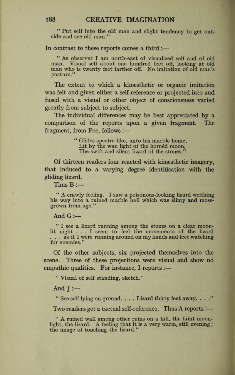  Put self into the old man and slight tendency to get out¬ side and see old man.” In contrast to these reports comes a third :— “ As observer I am north-east of visualized self and of old man. Visual self about one hundred feet off, looking at old man who is twenty feet farther off. No imitation of old man’s posture.” The extent to which a kinaesthetic or organic imitation was felt and given either a self-reference or projected into and fused with a visual or other object of consciousness varied greatly from subject to subject. The individual differences may be best appreciated by a comparison of the reports upon a given fragment. The fragment, from Poe, follows :— “ Glides spectre-like, unto his marble home. Lit by the wan light of the horned moon, The swift and silent lizard of the stones.” Of thirteen readers four reacted with kinaesthetic imagery, that induced to a varying degree identification with the gliding lizard. Thus B :— “ A crawly feeling. I saw a poisonous-looking lizard writhing his way into a ruined marble hall which was slimy and moss- grown from age.” And G:— “ I see a lizard running among the stones on a clear moon¬ lit night ... I seem to feel the movements of the lizard . . . as if I were running around on my hands and feet watching for enemies.” Of the other subjects, six projected themselves into the scene. Three of these projections were visual and show no empathic qualities. For instance, I reports :— “ Visual of self standing, sketch.” And J “ See self lying on ground. . . . Lizard thirty feet away. . . .” Two readers get a tactual self-reference. Thus A reports :— “ A ruined wall among other ruins on a hill, the faint moon¬ light, the lizard. A feeling that it is a very warm, still evening; the image of touching the lizard.”