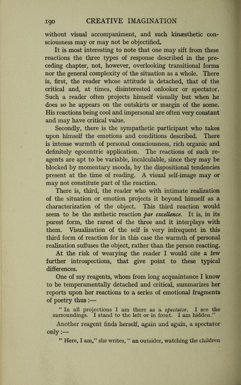 without visual accompaniment, and such kinaesthetic con¬ sciousness may or may not be objectified. It is most interesting to note that one may sift from these reactions the three types of response described in the pre¬ ceding chapter, not, however, overlooking transitional forms nor the general complexity of the situation as a whole. There is, first, the reader whose attitude is detached, that of the critical and, at times, disinterested onlooker or spectator. Such a reader often projects himself visually but when he does so he appears on the outskirts or margin of the scene. His reactions being cool and impersonal are often very constant and may have critical value. Secondly, there is the sympathetic participant who takes upon himself the emotions and conditions described. There is intense warmth of personal consciousness, rich organic and definitely egocentric application. The reactions of such re¬ agents are apt to be variable, incalculable, since they may be blocked by momentary moods, by the dispositional tendencies present at the time of reading. A visual self-image may or may not constitute part of the reaction. There is, third, the reader who with intimate realization of the situation or emotion projects it beyond himself as a characterization of the object. This third reaction would seem to be the aesthetic reaction par excellence. It is, in its purest form, the rarest of the three and it interplays with them. Visualization of the self is very infrequent in this third form of reaction for in this case the warmth of personal realization suffuses the object, rather than the person reacting. At the risk of wearying the reader I would cite a few further introspections, that give point to these typical differences. One of my reagents, whom from long acquaintance I know to be temperamentally detached and critical, summarizes her reports upon her reactions to a series of emotional fragments of poetry thus :— “ In all projections I am there as a spectator. I see the surroundings. I stand to the left or in front. I am hidden.” Another reagent finds herself, again and again, a spectator only:— “ Here, I am,” she writes, “ an outsider, watching the children