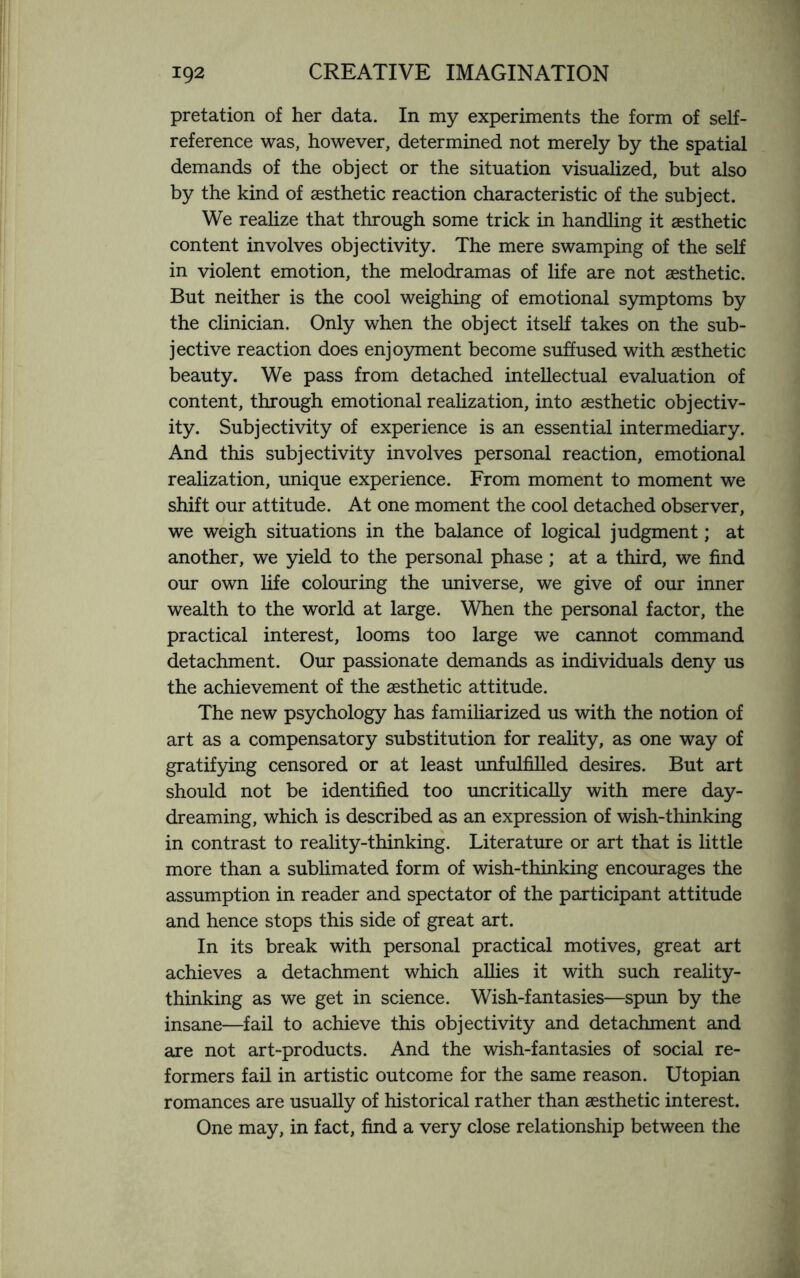 pretation of her data. In my experiments the form of self¬ reference was, however, determined not merely by the spatial demands of the object or the situation visualized, but also by the kind of aesthetic reaction characteristic of the subject. We realize that through some trick in handling it aesthetic content involves objectivity. The mere swamping of the self in violent emotion, the melodramas of life are not aesthetic. But neither is the cool weighing of emotional symptoms by the clinician. Only when the object itself takes on the sub¬ jective reaction does enjoyment become suffused with aesthetic beauty. We pass from detached intellectual evaluation of content, through emotional realization, into aesthetic objectiv¬ ity. Subjectivity of experience is an essential intermediary. And this subjectivity involves personal reaction, emotional realization, unique experience. From moment to moment we shift our attitude. At one moment the cool detached observer, we weigh situations in the balance of logical judgment; at another, we yield to the personal phase; at a third, we find our own life colouring the universe, we give of our inner wealth to the world at large. When the personal factor, the practical interest, looms too large we cannot command detachment. Our passionate demands as individuals deny us the achievement of the aesthetic attitude. The new psychology has familiarized us with the notion of art as a compensatory substitution for reality, as one way of gratifying censored or at least unfulfilled desires. But art should not be identified too uncritically with mere day¬ dreaming, which is described as an expression of wish-thinking in contrast to reality-thinking. Literature or art that is little more than a sublimated form of wish-thinking encourages the assumption in reader and spectator of the participant attitude and hence stops this side of great art. In its break with personal practical motives, great art achieves a detachment which allies it with such reality¬ thinking as we get in science. Wish-fantasies—spun by the insane—fail to achieve this objectivity and detachment and are not art-products. And the wish-fantasies of social re¬ formers fail in artistic outcome for the same reason. Utopian romances are usually of historical rather than aesthetic interest. One may, in fact, find a very close relationship between the
