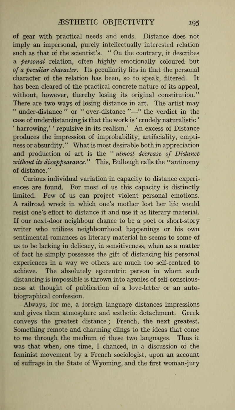 of gear with practical needs and ends. Distance does not imply an impersonal, purely intellectually interested relation such as that of the scientist’s. “ On the contrary, it describes a personal relation, often highly emotionally coloured but of a peculiar character. Its peculiarity lies in that the personal character of the relation has been, so to speak, filtered. It has been cleared of the practical concrete nature of its appeal, without, however, thereby losing its original constitution.” There are two ways of losing distance in art. The artist may “ under-distance ” or  over-distance ”—“ the verdict in the case of underdistancing is that the work is ‘ crudely naturalistic ’ * harrowing,’ ‘ repulsive in its realism.’ An excess of Distance produces the impression of improbability, artificiality, empti¬ ness or absurdity. ’ ’ What is most desirable both in appreciation and production of art is the “ utmost decrease of Distance without its disappearance.” This, Bullough calls the “antinomy of distance.” Curious individual variation in capacity to distance experi¬ ences are found. For most of us this capacity is distinctly limited. Few of us can project violent personal emotions. A railroad wreck in which one’s mother lost her life would resist one’s effort to distance it and use it as literary material. If our next-door neighbour chance to be a poet or short-story writer who utilizes neighbourhood happenings or his own sentimental romances as literary material he seems to some of us to be lacking in delicacy, in sensitiveness, when as a matter of fact he simply possesses the gift of distancing his personal experiences in a way we others are much too self-centred to achieve. The absolutely egocentric person in whom such distancing is impossible is thrown into agonies of self-conscious¬ ness at thought of publication of a love-letter or an auto¬ biographical confession. Always, for me, a foreign language distances impressions and gives them atmosphere and aesthetic detachment. Greek conveys the greatest distance ; French, the next greatest. Something remote and charming clings to the ideas that come to me through the medium of these two languages. Thus it was that when, one time, I chanced, in a discussion of the feminist movement by a French sociologist, upon an account of suffrage in the State of Wyoming, and the first woman-jury