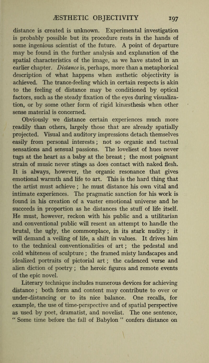 distance is created is unknown. Experimental investigation is probably possible but its procedure rests in the hands of some ingenious scientist of the future. A point of departure may be found in the further analysis and explanation of the spatial characteristics of the image, as we have stated in an earlier chapter. Distance is, perhaps, more than a metaphorical description of what happens when aesthetic objectivity is achieved. The trance-feeling which in certain respects is akin to the feeling of distance may be conditioned by optical factors, such as the steady fixation of the eyes during visualiza¬ tion, or by some other form of rigid kinaesthesis when other sense material is concerned. Obviously we distance certain experiences much more readily than others, largely those that are already spatially projected. Visual and auditory impressions detach themselves easily from personal interests; not so organic and tactual sensations and sensual passions. The loveliest of hues never tugs at the heart as a baby at the breast; the most poignant strain of music never stings as does contact with naked flesh. It is always, however, the organic resonance that gives emotional warmth and life to art. This is the hard thing that the artist must achieve; he must distance his own vital and intimate experiences. The pragmatic sanction for his work is found in his creation of a vaster emotional universe and he succeeds in proportion as he distances the stuff of life itself. He must, however, reckon with his public and a utilitarian and conventional public will resent an attempt to handle the brutal, the ugly, the commonplace, in its stark nudity; it will demand a veiling of life, a shift in values. It drives him to the technical conventionalities of art; the pedestal and cold whiteness of sculpture ; the framed misty landscapes and idealized portraits of pictorial art; the cadenced verse and alien diction of poetry; the heroic figures and remote events of the epic novel. Literary technique includes numerous devices for achieving distance ; both form and content may contribute to over or under-distancing or to its nice balance. One recalls, for example, the use of time-perspective and of spatial perspective as used by poet, dramatist, and novelist. The one sentence,  Some time before the fall of Babylon ” confers distance on