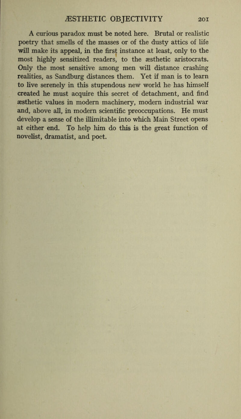 A curious paradox must be noted here. Brutal or realistic poetry that smells of the masses or of the dusty attics of life will make its appeal, in the first instance at least, only to the most highly sensitized readers, to the aesthetic aristocrats. Only the most sensitive among men will distance crashing realities, as Sandburg distances them. Yet if man is to learn to live serenely in this stupendous new world he has himself created he must acquire this secret of detachment, and find aesthetic values in modern machinery, modern industrial war and, above all, in modern scientific preoccupations. He must develop a sense of the illimitable into which Main Street opens at either end. To help him do this is the great function of novelist, dramatist, and poet.