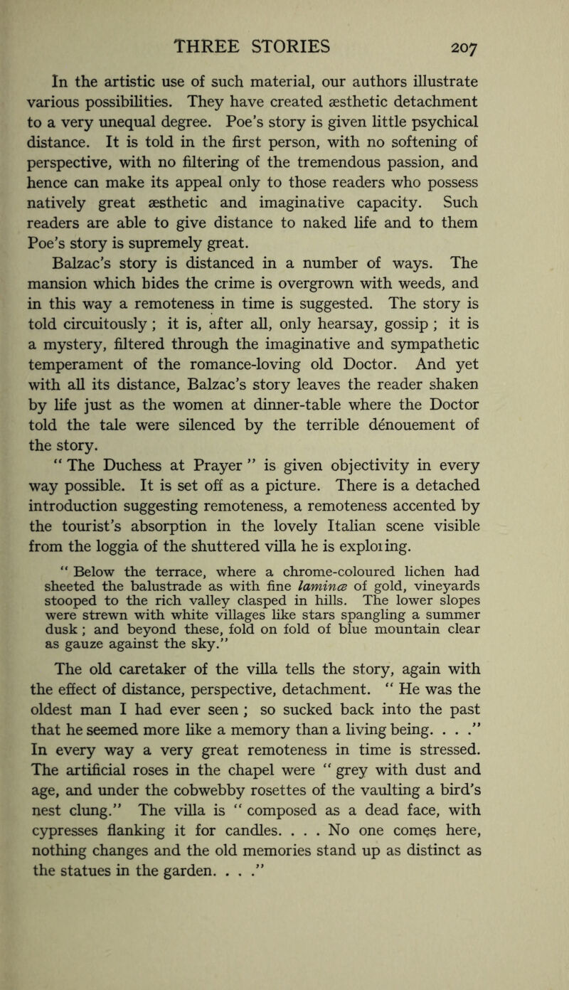 In the artistic use of such material, our authors illustrate various possibilities. They have created aesthetic detachment to a very unequal degree. Poe’s story is given little psychical distance. It is told in the first person, with no softening of perspective, with no filtering of the tremendous passion, and hence can make its appeal only to those readers who possess natively great aesthetic and imaginative capacity. Such readers are able to give distance to naked life and to them Poe’s story is supremely great. Balzac’s story is distanced in a number of ways. The mansion which hides the crime is overgrown with weeds, and in this way a remoteness in time is suggested. The story is told circuitously; it is, after all, only hearsay, gossip ; it is a mystery, filtered through the imaginative and sympathetic temperament of the romance-loving old Doctor. And yet with all its distance, Balzac’s story leaves the reader shaken by life just as the women at dinner-table where the Doctor told the tale were silenced by the terrible denouement of the story. “ The Duchess at Prayer ” is given objectivity in every way possible. It is set off as a picture. There is a detached introduction suggesting remoteness, a remoteness accented by the tourist’s absorption in the lovely Italian scene visible from the loggia of the shuttered villa he is exploiing. “ Below the terrace, where a chrome-coloured lichen had sheeted the balustrade as with fine lamince of gold, vineyards stooped to the rich valley clasped in hills. The lower slopes were strewn with white villages like stars spangling a summer dusk ; and beyond these, fold on fold of blue mountain clear as gauze against the sky.” The old caretaker of the villa tells the story, again with the effect of distance, perspective, detachment. “ He was the oldest man I had ever seen; so sucked back into the past that he seemed more like a memory than a living being. ...” In every way a very great remoteness in time is stressed. The artificial roses in the chapel were “ grey with dust and age, and under the cobwebby rosettes of the vaulting a bird’s nest clung.” The villa is “ composed as a dead face, with cypresses flanking it for candles. . . . No one comes here, nothing changes and the old memories stand up as distinct as the statues in the garden. . , .”