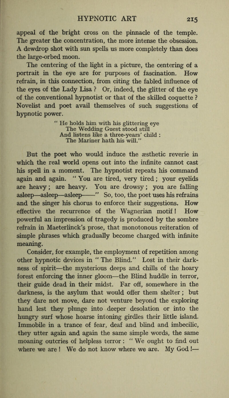 appeal of the bright cross on the pinnacle of the temple. The greater the concentration, the more intense the obsession. A dewdrop shot with sun spells us more completely than does the large-orbed moon. The centering of the light in a picture, the centering of a portrait in the eye are for purposes of fascination. How refrain, in this connection, from citing the fabled influence of the eyes of the Lady Lisa ? Or, indeed, the glitter of the eye of the conventional hypnotist or that of the skilled coquette ? Novelist and poet avail themselves of such suggestions of hypnotic power. “ He holds him with his glittering eye The Wedding Guest stood still And listens like a three-years’ child : The Mariner hath his will.” But the poet who would induce the aesthetic reverie in which the real world opens out into the infinite cannot cast his spell in a moment. The hypnotist repeats his command again and again. “You are tired, very tired; your eyelids are heavy; are heavy. You are drowsy; you are falling asleep—asleep—asleep-” So, too, the poet uses his refrains and the singer his chorus to enforce their suggestions. How effective the recurrence of the Wagnerian motif! How powerful an impression of tragedy is produced by the sombre refrain in Maeterlinck’s prose, that monotonous reiteration of simple phrases which gradually become charged with infinite meaning. Consider, for example, the employment of repetition among other hypnotic devices in “ The Blind.” Lost in their dark¬ ness of spirit—the mysterious deeps and chills of the hoary forest enforcing the inner gloom—the Blind huddle in terror, their guide dead in their midst. Far off, somewhere in the darkness, is the asylum that would offer them shelter; but they dare not move, dare not venture beyond the exploring hand lest they plunge into deeper desolation or into the hungry surf whose hoarse intoning girdles their little island. Immobile in a trance of fear, deaf and blind and imbecilic, they utter again and again the same simple words, the same moaning outcries of helpless terror: “ We ought to find out where we are ! We do not know where we are. My God!—