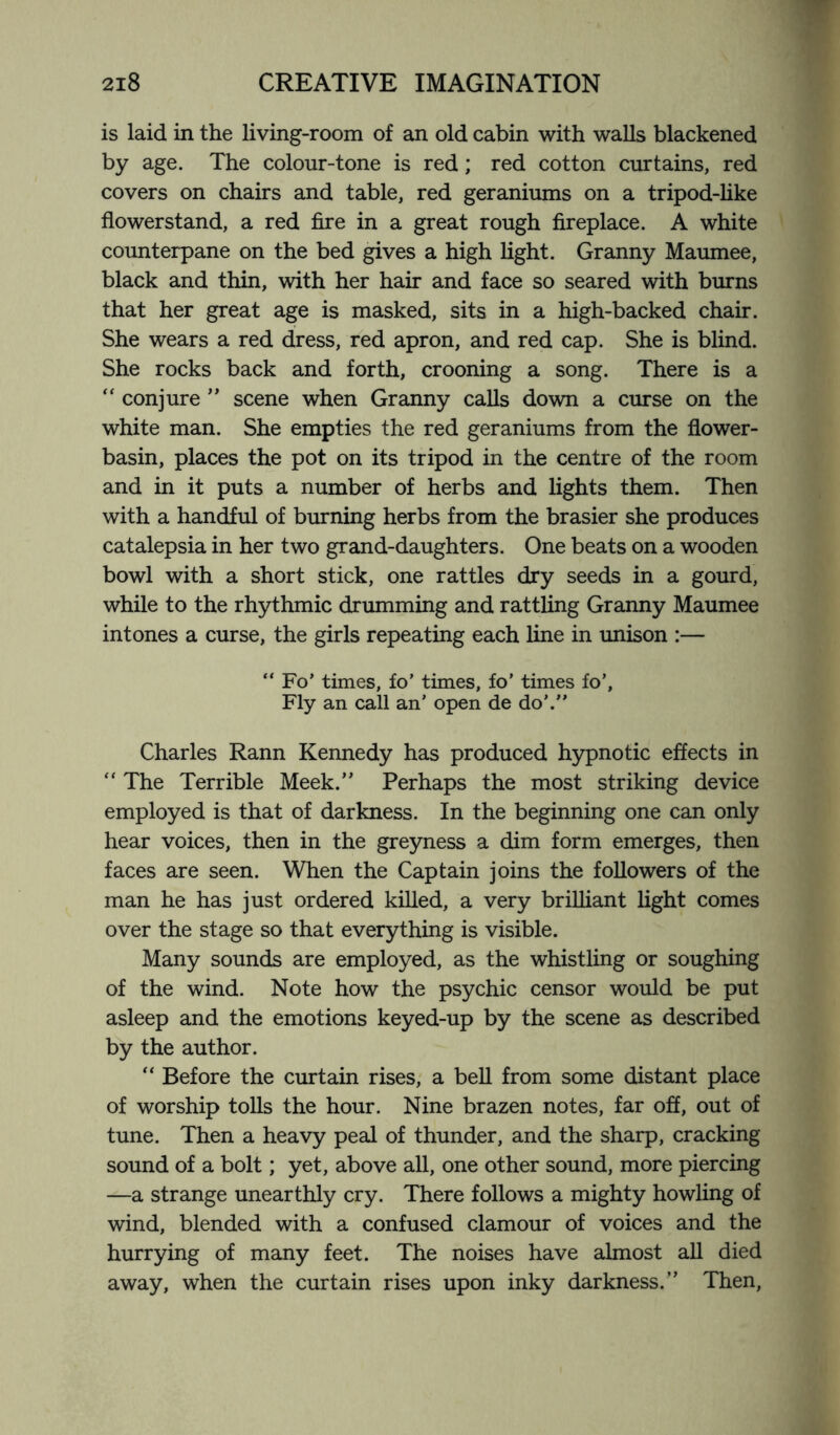 is laid in the living-room of an old cabin with walls blackened by age. The colour-tone is red; red cotton curtains, red covers on chairs and table, red geraniums on a tripod-like flowerstand, a red fire in a great rough fireplace. A white counterpane on the bed gives a high light. Granny Maumee, black and thin, with her hair and face so seared with burns that her great age is masked, sits in a high-backed chair. She wears a red dress, red apron, and red cap. She is blind. She rocks back and forth, crooning a song. There is a “ conjure ” scene when Granny calls down a curse on the white man. She empties the red geraniums from the flower- basin, places the pot on its tripod in the centre of the room and in it puts a number of herbs and lights them. Then with a handful of burning herbs from the brasier she produces catalepsia in her two grand-daughters. One beats on a wooden bowl with a short stick, one rattles dry seeds in a gourd, while to the rhythmic drumming and rattling Granny Maumee intones a curse, the girls repeating each line in unison :— “ Fo’ times, fo’ times, fo’ times fo’, Fly an call an’ open de do’.” Charles Rann Kennedy has produced hypnotic effects in  The Terrible Meek.” Perhaps the most striking device employed is that of darkness. In the beginning one can only hear voices, then in the greyness a dim form emerges, then faces are seen. When the Captain joins the followers of the man he has just ordered killed, a very brilliant light comes over the stage so that everything is visible. Many sounds are employed, as the whistling or soughing of the wind. Note how the psychic censor would be put asleep and the emotions keyed-up by the scene as described by the author.  Before the curtain rises, a bell from some distant place of worship tolls the hour. Nine brazen notes, far off, out of tune. Then a heavy peal of thunder, and the sharp, cracking sound of a bolt; yet, above all, one other sound, more piercing —a strange unearthly cry. There follows a mighty howling of wind, blended with a confused clamour of voices and the hurrying of many feet. The noises have almost all died away, when the curtain rises upon inky darkness.” Then,