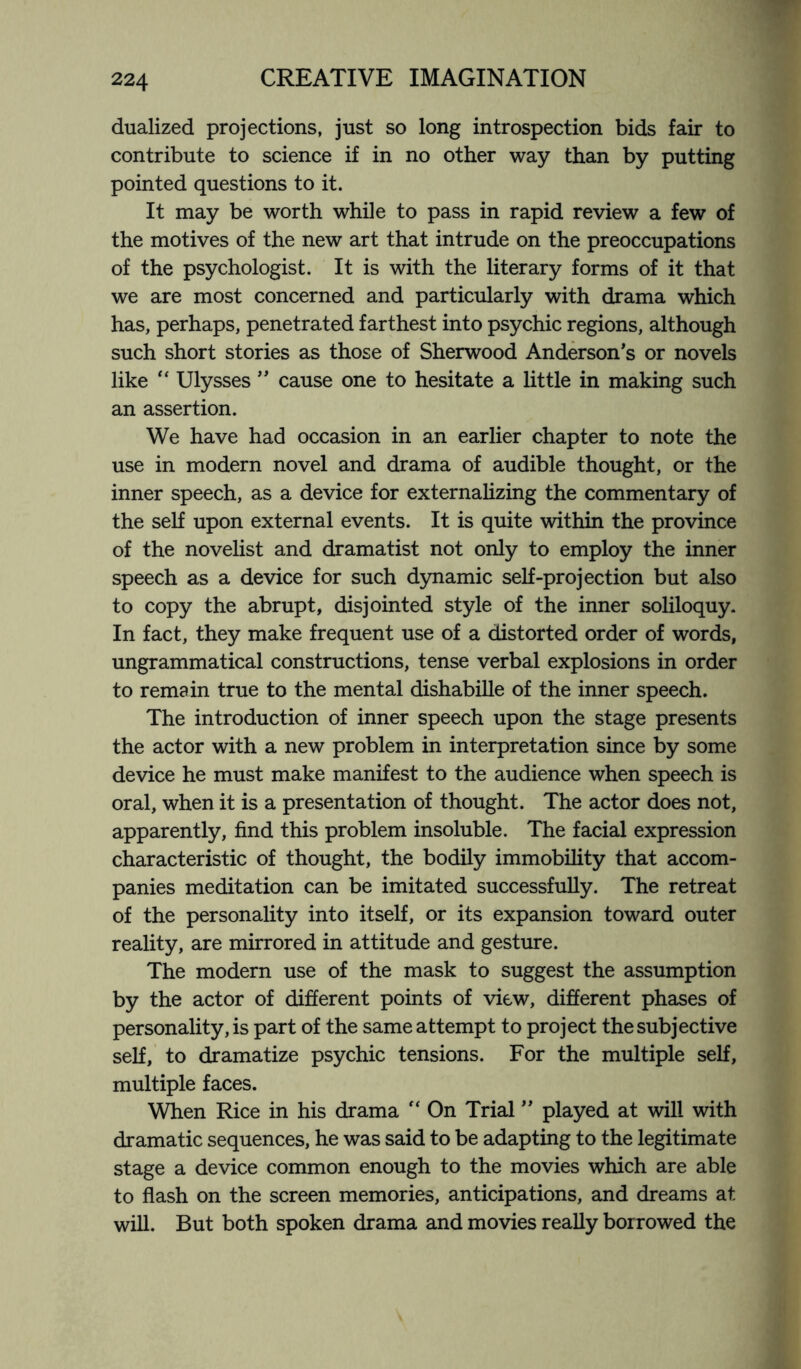 dualized projections, just so long introspection bids fair to contribute to science if in no other way than by putting pointed questions to it. It may be worth while to pass in rapid review a few of the motives of the new art that intrude on the preoccupations of the psychologist. It is with the literary forms of it that we are most concerned and particularly with drama which has, perhaps, penetrated farthest into psychic regions, although such short stories as those of Sherwood Anderson's or novels like “ Ulysses ” cause one to hesitate a little in making such an assertion. We have had occasion in an earlier chapter to note the use in modern novel and drama of audible thought, or the inner speech, as a device for externalizing the commentary of the self upon external events. It is quite within the province of the novelist and dramatist not only to employ the inner speech as a device for such dynamic self-projection but also to copy the abrupt, disjointed style of the inner soliloquy. In fact, they make frequent use of a distorted order of words, ungrammatical constructions, tense verbal explosions in order to remain true to the mental dishabille of the inner speech. The introduction of inner speech upon the stage presents the actor with a new problem in interpretation since by some device he must make manifest to the audience when speech is oral, when it is a presentation of thought. The actor does not, apparently, find this problem insoluble. The facial expression characteristic of thought, the bodily immobility that accom¬ panies meditation can be imitated successfully. The retreat of the personality into itself, or its expansion toward outer reality, are mirrored in attitude and gesture. The modern use of the mask to suggest the assumption by the actor of different points of view, different phases of personality, is part of the same attempt to project the subjective self, to dramatize psychic tensions. For the multiple self, multiple faces. When Rice in his drama “ On Trial ” played at will with dramatic sequences, he was said to be adapting to the legitimate stage a device common enough to the movies which are able to flash on the screen memories, anticipations, and dreams at will. But both spoken drama and movies really borrowed the