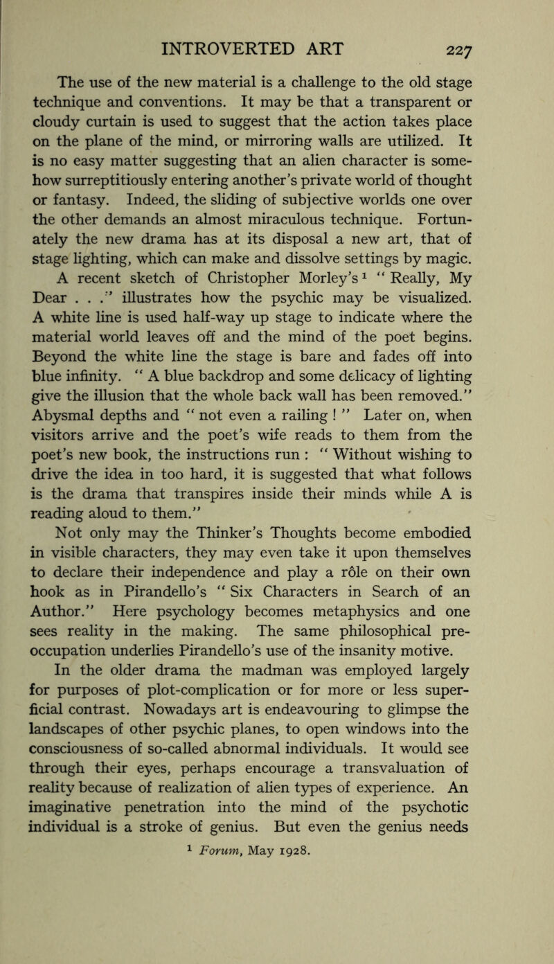 The use of the new material is a challenge to the old stage technique and conventions. It may be that a transparent or cloudy curtain is used to suggest that the action takes place on the plane of the mind, or mirroring walls are utilized. It is no easy matter suggesting that an alien character is some¬ how surreptitiously entering another’s private world of thought or fantasy. Indeed, the sliding of subjective worlds one over the other demands an almost miraculous technique. Fortun¬ ately the new drama has at its disposal a new art, that of stage lighting, which can make and dissolve settings by magic. A recent sketch of Christopher Morley’s1 “ Really, My Dear . . illustrates how the psychic may be visualized. A white line is used half-way up stage to indicate where the material world leaves off and the mind of the poet begins. Beyond the white line the stage is bare and fades off into blue infinity. “ A blue backdrop and some delicacy of lighting give the illusion that the whole back wall has been removed.” Abysmal depths and “ not even a railing ! ” Later on, when visitors arrive and the poet’s wife reads to them from the poet’s new book, the instructions run : “ Without wishing to drive the idea in too hard, it is suggested that what follows is the drama that transpires inside their minds while A is reading aloud to them.” Not only may the Thinker’s Thoughts become embodied in visible characters, they may even take it upon themselves to declare their independence and play a rdle on their own hook as in Pirandello’s “ Six Characters in Search of an Author.” Here psychology becomes metaphysics and one sees reality in the making. The same philosophical pre¬ occupation underlies Pirandello’s use of the insanity motive. In the older drama the madman was employed largely for purposes of plot-complication or for more or less super¬ ficial contrast. Nowadays art is endeavouring to glimpse the landscapes of other psychic planes, to open windows into the consciousness of so-called abnormal individuals. It would see through their eyes, perhaps encourage a transvaluation of reality because of realization of alien types of experience. An imaginative penetration into the mind of the psychotic individual is a stroke of genius. But even the genius needs 1 Forum, May 1928.