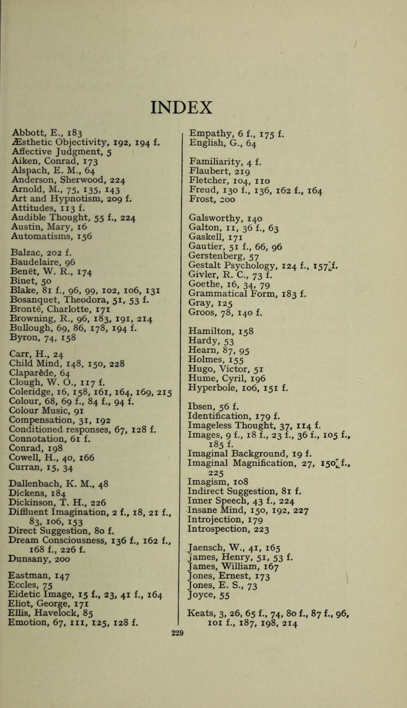 INDEX Abbott, E., 183 Esthetic Objectivity, 192, 194 f. Affective Judgment, 5 Aiken, Conrad, 173 Alspach, E. M., 64 Anderson, Sherwood, 224 Arnold, M., 75, 135, 143 Art and Hypnotism, 209 f. Attitudes, 113 f. Audible Thought, 55 f., 224 Austin, Mary, 16 Automatisms, 156 Balzac, 202 f. Baudelaire, 96 Benet, W. R., 174 Binet, 50 Blake, 81 f., 96, 99, 102, 106, 131 Bosanquet, Theodora, 51, 53 f. Bronte, Charlotte, 171 Browning, R., 96, 183, 191, 214 Bullough, 69, 86, 178, 194 f. Byron, 74, 158 Carr, H., 24 Child Mind, 148, 150, 228 Clapar£de, 64 Clough, W. O., 117 f. Coleridge, 16, 158, 161, 164, 169, 215 Colour, 68, 69 f., 84 f., 94 f. Colour Music, 91 Compensation, 31, 192 Conditioned responses, 67, 128 f. Connotation, 61 f. Conrad, 198 Cowell, H., 40, 166 Curran, 15, 34 Dallenbach, K. M., 48 Dickens, 184 Dickinson, T. H., 226 Diffluent Imagination, 2 f., 18, 21 f., 83, 106, 153 Direct Suggestion, 80 f. Dream Consciousness, 136 f., 162 f., 168 f., 226 f. Dunsany, 200 Eastman, 147 Eccles, 75 Eidetic Image, 15 f., 23, 41 f., 164 Eliot, George, 171 Ellis, Havelock, 85 Emotion, 67, hi, 125, 128 f. Empathy, 6 f., 175 f. English, G., 64 Familiarity, 4 f. Flaubert, 219 Fletcher, 104, no Freud, 130 f., 136, 162 f., 164 Frost, 200 Galsworthy, 140 Galton, n, 36 f., 63 Gaskell, 171 Gautier, 51 f., 66, 96 Gerstenberg, 57 Gestalt Psychology, 124 f., 157^. Givler, R. C., 73 f. Goethe, 16, 34, 79 Grammatical Form, 183 f. Gray, 125 Groos, 78, 140 f. Hamilton, 158 Hardy, 53 Hearn, 87, 95 Holmes, 155 Hugo, Victor, 51 Hume, Cyril, 196 Hyperbole, 106, 151 f. Ibsen, 56 f. Identification, 179 f. Imageless Thought, 37, 114 f. Images, 9 f., 18 f., 23 f., 36 f., 105 f., 185 f. Imaginal Background, 19 f. Imaginal Magnification, 27, 150^!., 225 Imagism, 108 Indirect Suggestion, 81 f. Inner Speech, 43 f., 224 Insane Mind, 150, 192, 227 Introjection, 179 Introspection, 223 Jaensch, W., 41, 165 James, Henry, 51, 53 f. James, William, 167 Jones, Ernest, 173 Jones, E. S., 73 Joyce, 55 Keats, 3, 26, 65 f., 74, 80 f., 87 f., 96, 101 f., 187, 198, 214