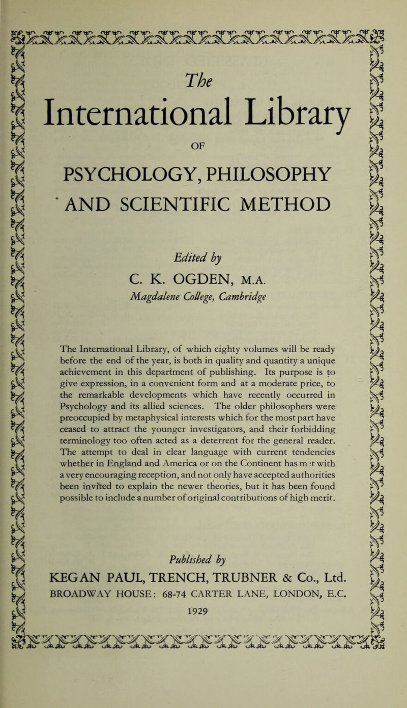 The International Library OF PSYCHOLOGY, PHILOSOPHY AND SCIENTIFIC METHOD Edited by C. K. OGDEN, M.A. Magdalene College, Cambridge The International Library, of which eighty volumes will be ready before the end of the year, is both in quality and quantity a unique achievement in this department of publishing. Its purpose is to give expression, in a convenient form and at a moderate price, to the remarkable developments which have recently occurred in Psychology and its allied sciences. The older philosophers were preoccupied by metaphysical interests which for the most part have ceased to attract the younger investigators, and their forbidding terminology too often acted as a deterrent for the general reader. The attempt to deal in clear language with current tendencies whether in England and America or on the Continent has m it with a very encouraging reception, and not only have accepted authorities been invited to explain the newer theories, but it has been found possible to include a number of original contributions of high merit. Published by KEG AN PAUL, TRENCH, TRUBNER & Co, Ltd. BROADWAY HOUSE: 68-74 CARTER LANE, LONDON, E.C. 1929