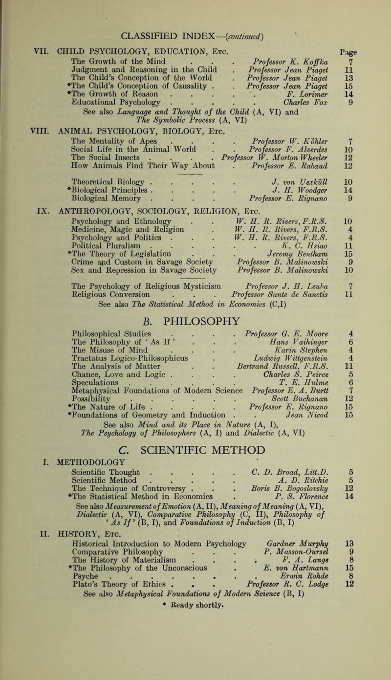 CLASSIFIED INDEX—-{continued) VII. Professor K. Koffka Professor Jean Piaget Professor Jean Piaget Professor Jean Piaget F. Lorimer Charles Fox VIII. CHILD PSYCHOLOGY, EDUCATION, Etc. The Growth of the Mind Judgment and Reasoning in the Child The Child’s Conception of the World ♦The Child’s Conception of Causality . *The Growth of Reason Educational Psychology . See also Language and Thought of the Child (A, VI) and The Symbolic Process (A, VI) ANIMAL PSYCHOLOGY, BIOLOGY, Etc. The Mentality of Apes .... Professor W. Kohler Social Life in the Animal World . . Professor F. Alverdes The Social Insects .... Professor W. Morton Wheeler How Animals Find Their Way About . Professor E. Rabaud Theoretical Biology ♦Biological Principles Biological Memory J. von Uexkull J. H. Woodger Professor E. Rignano IX. ANTHROPOLOGY, SOCIOLOGY, RELIGION, Etc. Psychology and Ethnology Medicine, Magic and Religion Psychology and Politics . Political Pluralism . ♦The Theory of Legislation Crime and Custom in Savage Society Sex and Repression in Savage Society W. H. R. Rivers, F.R.S. W. H. R. Rivers, F.R.S. W. H. R. Rivers, F.R.S. K. C. Hsiao Jeremy Bentham Professor B. Malinowski Professor B. Malinowski The Psychology of Religious Mysticism Professor J. H. Leuba Religious Conversion . . . Professor Sante de Sanctis See also The Statistical Method in Economics (C,I) B. PHILOSOPHY Philosophical Studies The Philosophy of ‘ As If ’ The Misuse of Mind Tractatus Logico-Philosophicus The Analysis of Matter Chance, Love and Logic . Speculations .... Metaphysical Foundations of Modern Possibility .... ♦The Nature of Life . ♦Foundations of Geometry and Induction See also Mind and its Place in Nature (A, I), The Psychology of Philosophers (A, I) and Dialectic (A, VI) . Professor G. E. Moore Hans Vaihinger Karin Stephen Ludwig Wittgenstein Bertrand Russell, F.R.S. Charles S. Peirce T. E. Hulme Science Professor E. A. Burtt Scott Buchanan Professor E. Rignano Jean Nicod C. SCIENTIFIC METHOD I. METHODOLOGY Scientific Thought . . . . Scientific Method . The Technique of Controversy . ♦The Statistical Method in Economics C. D. Broad, Litt.D. A. D. Ritchie Boris B. Bogoslovsky P. S. Florence See also Measurement of Emotion (A, II), Meaning of Meaning (A, VI), Dialectic (A, VI), Comparative Philosophy (C, II), Philosophy of 1 As If ’ (B, I), and Foundations of Induction (B, I) II. HISTORY, Etc. Historical Introduction to Modern Psychology Gardner Murphy Comparative Philosophy ... P. Masson-Oursel The History of Materialism . . . . F. A. Lange ♦The Philosophy of the Unconscious . E. von Hartmann Psyche ........ Erwin Rohde Plato’s Theory of Ethics . . . Professor R. C. Lodge See also Metaphysical Foundations of Modern Science (B, I) ♦ Ready shortly. Page 7 11 13 15 14 9 7 10 12 12 10 14 9 10 4 4 11 15 9 10 7 11 4 6 4 4 11 5 6 7 12 15 15 5 5 12 14 13 9 8 15 8 12