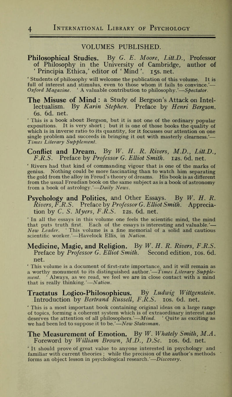 VOLUMES PUBLISHED. Philosophical Studies. By G. E. Moore, Litt.D., Professor of Philosophy in the University of Cambridge, author of ‘ Principia Ethica,’ editor of ‘ Mind \ 15s. net. ‘ Students of philosophy will welcome the publication of this volume. It is full of interest and stimulus, even to those whom it fails to convince.’— Oxford Magazine. ‘ A valuable contribution to philosophy.’—Spectator. The Misuse of Mind : a Study of Bergson's Attack on Intel- lectualism. By Karin Stephen. Preface by Henri Bergson. 6s. 6d. net. ‘ This is a book about Bergson, but it is not one of the ordinary popular expositions. It is very short ; but it is one of those books the quality of which is in inverse ratio to its quantity, for it focusses our attention on one single problem and succeeds in bringing it out with masterly clearness.’— Times Literary Supplement. Conflict and Dream. By W. H. R. Rivers, M.D., Litt.D., F.R.S. Preface by Professor G. Elliot Smith. 12s. 6d. net. ‘ Rivers had that kind of commanding vigour that is one of the marks of genius. Nothing could be more fascinating than to watch him separating the gold from the alloy in Freud’s theory of dreams. His book is as different from the usual Freudian book on the same subject as is a book of astronomy from a book of astrology.'—Daily News. Psychology and Politics, and Other Essays. By W. H. R. Rivers, F.R.S. Preface by Professor G. Elliot Smith. Apprecia¬ tion by C. S. Myers, F.R.S. 12s. 6d. net. ‘ In all the essays in this volume one feels the scientific mind, the mind that puts truth first. Each of the essays is interesting and valuable.’— New Leader. ‘ This volume is a fine memorial of a solid and cautious scientific worker.'—Havelock Ellis, in Nation. Medicine, Magic, and Religion. By W. H. R. Rivers, F.R.S. Preface by Professor G. Elliot Smith. Second edition, 10s. 6d. net. * This volume is a document of first-rate importance, and it will remain as a worthy monument to its distinguished author.’—Times Literary Supple¬ ment. ‘ Always, as we read, we feel we are in close contact with a mind that is really thinking.’—Nation. Tractatus Logico-Philosophicus. By Ludwig Wittgenstein. Introduction by Bertrand Russell, F.R.S. 10s. 6d. net. ‘ This is a most important book containing original ideas on a large range of topics, forming a coherent system which is of extraordinary interest and deserves the attention of all philosophers.’—Mind. 1 Quite as exciting as we had been led to suppose it to be.’—New Statesman. The Measurement of Emotion. By W. Whately Smith, M.A. Foreword by William Brown, M.D., D.Sc. 10s. 6d. net. ‘ It should prove of great value to anyone interested in psychology and familiar with current theories ; while the precision of the author’s methods forms an object lesson in psychological research.'—Discovery.