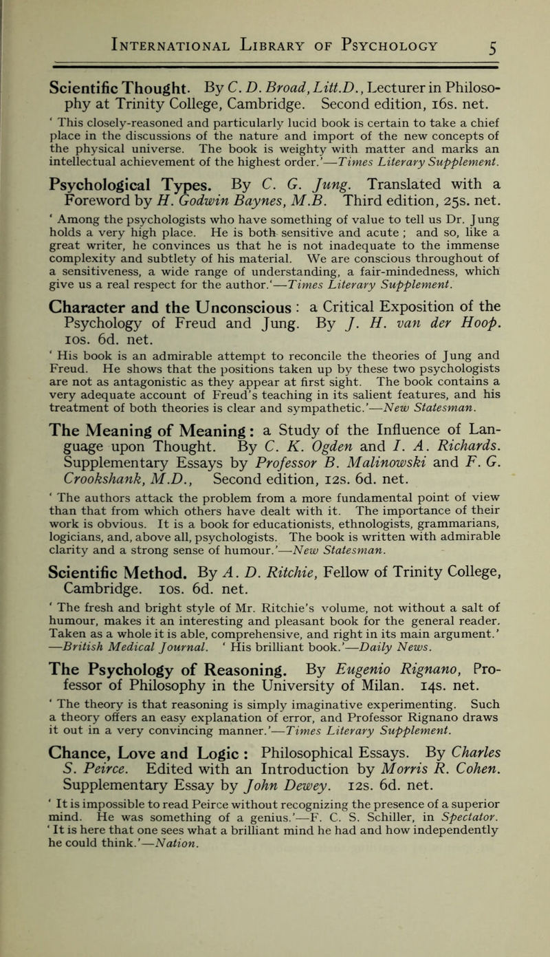 Scientific Thought. By C. D. Broad, Litt.D., Lecturer in Philoso¬ phy at Trinity College, Cambridge. Second edition, 16s. net. ‘ This closely-reasoned and particularly lucid book is certain to take a chief place in the discussions of the nature and import of the new concepts of the physical universe. The book is weighty with matter and marks an intellectual achievement of the highest order.’—Times Literary Supplement. Psychological Types. By C. G. Jung. Translated with a Foreword by H. Godwin Baynes, M.B. Third edition, 25s. net. * Among the psychologists who have something of value to tell us Dr. J ung holds a very high place. He is both sensitive and acute ; and so, like a great writer, he convinces us that he is not inadequate to the immense complexity and subtlety of his material. We are conscious throughout of a sensitiveness, a wide range of understanding, a fair-mindedness, which give us a real respect for the author/—Times Literary Supplement. Character and the Unconscious : a Critical Exposition of the Psychology of Freud and Jung. By /. H. van der Hoop. 10s. 6d. net. His book is an admirable attempt to reconcile the theories of Jung and Freud. He shows that the positions taken up by these two psychologists are not as antagonistic as they appear at first sight. The book contains a very adequate account of Freud’s teaching in its salient features, and his treatment of both theories is clear and sympathetic.’—New Statesman. The Meaning of Meaning: a Study of the Influence of Lan¬ guage upon Thought. By C. K. Ogden and I. A. Richards. Supplementary Essays by Professor B. Malinowski and F. G. Crookshank, M.D., Second edition, 12s. 6d. net. ‘ The authors attack the problem from a more fundamental point of view than that from which others have dealt with it. The importance of their work is obvious. It is a book for educationists, ethnologists, grammarians, logicians, and, above all, psychologists. The book is written with admirable clarity and a strong sense of humour.’—New Statesman. Scientific Method. By A. D. Ritchie, Fellow of Trinity College, Cambridge. 10s. 6d. net. ' The fresh and bright style of Mr. Ritchie’s volume, not without a salt of humour, makes it an interesting and pleasant book for the general reader. Taken as a whole it is able, comprehensive, and right in its main argument.’ —British Medical Journal. ‘ His brilliant book.’— Daily News. The Psychology of Reasoning. By Eugenio Rignano, Pro¬ fessor of Philosophy in the University of Milan. 14s. net. ‘ The theory is that reasoning is simply imaginative experimenting. Such a theory offers an easy explanation of error, and Professor Rignano draws it out in a very convincing manner.’—Times Literary Supplement. Chance, Love and Logic : Philosophical Essays. By Charles S. Peirce. Edited with an Introduction by Morris R. Cohen. Supplementary Essay by John Dewey. 12s. 6d. net. ‘ It is impossible to read Peirce without recognizing the presence of a superior mind. He was something of a genius.’—F. C. S. Schiller, in Spectator. ‘ It is here that one sees what a brilliant mind he had and how independently he could think.’—Nation.