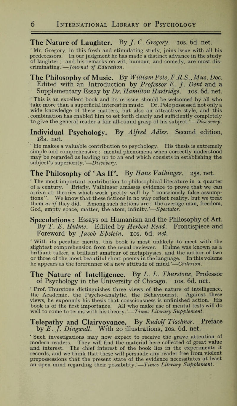 The Nature of Laughter. By J. C. Gregory, ios. 6d. net. ‘ Mr. Gregory, in this fresh and stimulating study, joins issue with all his predecessors. In our j udgment he has made a distinct advance in the study of laughter ; and his remarks on wit, humour, and comedy, are most dis¬ criminating.’—Journal of Education. The Philosophy of Music. By William Pole, F.R.S., Mus. Doc. Edited with an Introduction by Professor E. J. Dent and a Supplementary Essay by Dr. Hamilton Hartridge. ios. 6d. net. ‘ This is an excellent book and its re-issue should be welcomed by all who take more than a superficial interest in music. Dr. Pole possessed not only a wide knowledge of these matters, but also an attractive style, and this combination has enabled him to set forth clearly and sufficiently completely to give the general reader a fair all-round grasp of his subject.’—Discovery. Individual Psychology. By Alfred Adler. Second edition, 18s. net. ‘ He makes a valuable contribution to psychology. His thesis is extremely simple and comprehensive : mental phenomena when correctly understood may be regarded as leading up to an end which consists in establishing the subject’s superiority.'—Discovery. The Philosophy of ‘ As If’. By Hans Vaihinger. 25s. net. * The most important contribution to philosophical literature in a quarter of a century. Briefly, Vaihinger amasses evidence to prove that we can arrive at theories which work pretty well by “ consciously false assump¬ tions ”. We know that these fictions in no way reflect reality, but we treat them as if they did. Among such fictions are : the average man, freedom, God, empty space, matter, the atom, infinity.’—Spectator. Speculations : Essays on Humanism and the Philosophy of Art. By T. E. Hulme. Edited by Herbert Read. Frontispiece and Foreword by Jacob Epstein, ios. 6d. net. ‘ With its peculiar merits, this book is most unlikely to meet with the slightest comprehension from the usual reviewer. Hulme was known as a brilliant talker, a brilliant amateur of metaphysics, and the author of two or three of the most beautiful short poems in the language. In this volume he appears as the forerunner of a new attitude of mind.’—Criterion. The Nature of Intelligence. By L. L. Thurstone, Professor of Psychology in the University of Chicago, ios. 6d. net. ■ Prof. Thurstone distinguishes three views of the nature of intelligence, the Academic, the Psycho-analytic, the Behaviourist. Against these views, he expounds his thesis that consciousness is unfinished action. His book is of the first importance. All who make use of mental tests will do well to come to terms with his theory.’—Times Literary Supplement. Telepathy and Clairvoyance. By Rudolf Tischner. Preface by E. J. Dingwall. With 20 illustrations, ios. 6d. net. ‘ Such investigations may now expect to receive the grave attention of modern readers. They will find the material here collected of great value and interest. The chief interest of the book lies in the experiments it records, and we think that these will persuade any reader free from violent prepossessions that the present state of the evidence necessitates at least an open mind regarding their possibility.’—Times Literary Supplement.