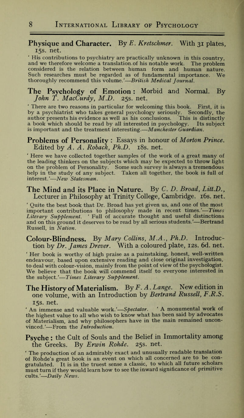 Physique and Character. By E. Kretschmer. With 31 plates, 15s. net. ‘ His contributions to psychiatry are practically unknown in this country, and we therefore welcome a translation, of his notable work. The problem considered is the relation between human form and human nature. Such researches must be regarded as of fundamental importance. We thoroughly recommend this volume.’—British Medical Journal. The Psychology of Emotion : Morbid and Normal. By John T. MacCurdy, M.D. 25s. net. ‘ There are two reasons in particular for welcoming this book. First, it is by a psychiatrist who takes general psychology seriously. Secondly, the author presents his evidence as well as his conclusions. This is distinctly a book which should be read by all interested in psychology. Its subject is important and the treatment interesting.—Manchester Guardian. Problems of Personality : Essays in honour of Morton Prince. Edited by A. A. Roback, Ph.D. 18s. net. ‘ Here we have collected together samples of the work of a great many of the leading thinkers on the subjects which may be expected to throw light on the problem of Personality. Some such survey is always a tremendous help in the study of any subject. Taken all together, the book is full of interest.'—New Statesman. The Mind and its Place in Nature. By C. D. Broad, Litt.D., Lecturer in Philosophy at Trinity College, Cambridge. 16s. net. ‘ Quite the best book that Dr. Broad has yet given us, and one of the most important contributions to philosophy made in recent times.’—Times Literary Supplement. 1 Full of accurate thought and useful distinctions and on this ground it deserves to be read by all serious students.'—Bertrand Russell, in Nation. Colour-Blindness. By Mary Collins, M.A., Ph.D. Introduc¬ tion by Dr. James Drever. With a coloured plate, 12s. 6d. net. ‘ Her book is worthy of high praise as a painstaking, honest, well-written endeavour, based upon extensive reading and close original investigation, to deal with colour-vision, mainly from the point of view of the psychologist. We believe that the book will commend itself to everyone interested in the subject.’—Times Literary Supplement. The History of Materialism. By F.A. Lange. New edition in one volume, with an Introduction by Bertrand Russell, F.R.S. 15s. net. ‘ An immense and valuable work.'—Spectator. ' A monumental work of the highest value to all who wish to know what has been said by advocates of Materialism, and why philosophers have in the main remained uncon¬ vinced.’—From the Introduction. Psyche : the Cult of Souls and the Belief in Immortality among the Greeks. By Erwin Rohde. 25s. net. ‘ The production of an admirably exact and unusually readable translation of Rohde’s great book is an event on which all concerned are to be con¬ gratulated. It is in the truest sense a classic, to which all future scholars must turn if they would learn how to see the inward significance of primitive cults.’—Daily News.