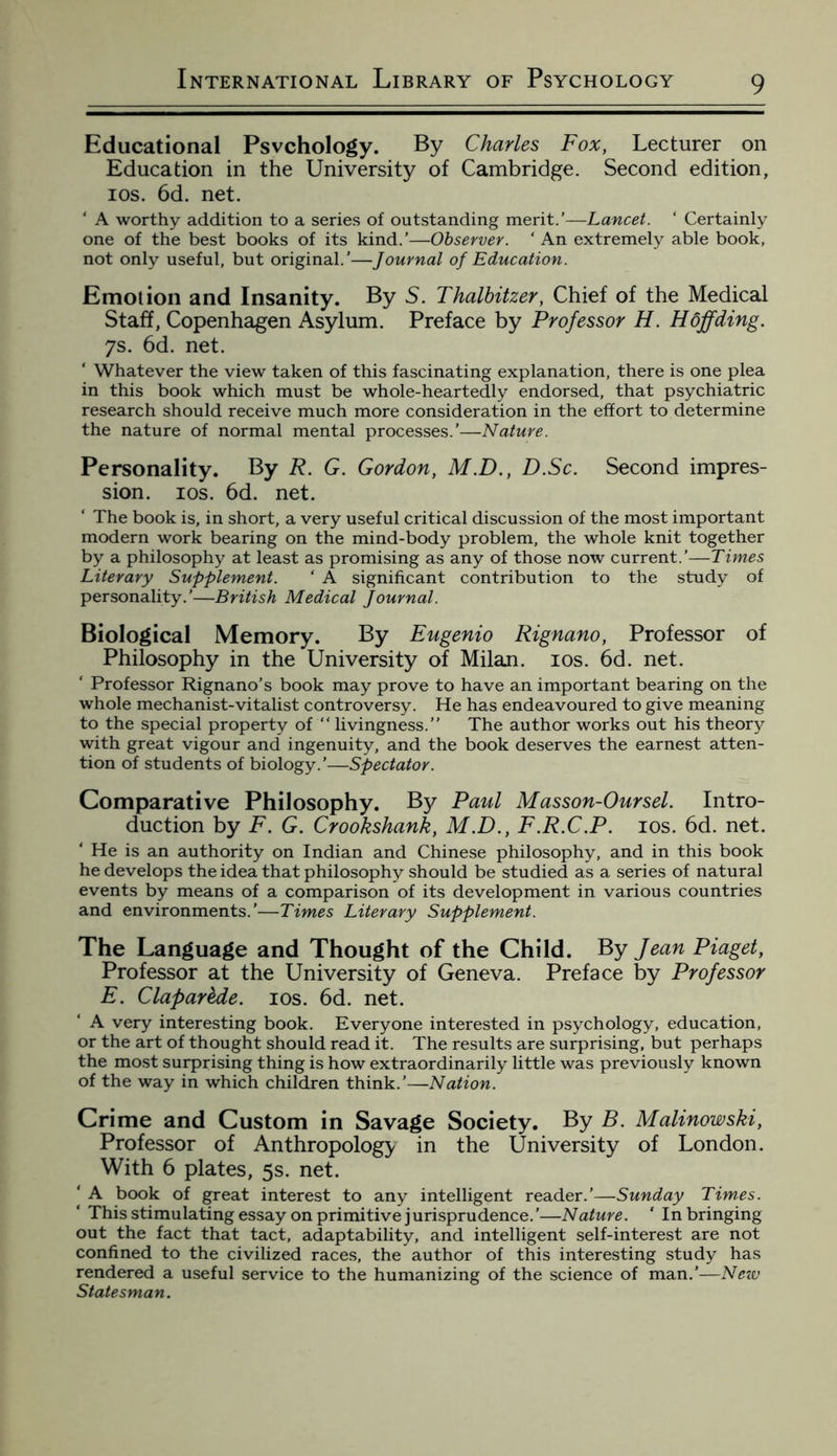 Educational Psychology. By Charles Fox, Lecturer on Education in the University of Cambridge. Second edition, ios. 6d. net. ‘ A worthy addition to a series of outstanding merit.’—Lancet. ‘ Certainly one of the best books of its kind.’—Observer. ‘ An extremely able book, not only useful, but original.'—Journal of Education. Emotion and Insanity. By 5. Thalbitzer, Chief of the Medical Staff, Copenhagen Asylum. Preface by Professor H. Hdffding. 7s. 6d. net. Whatever the view taken of this fascinating explanation, there is one plea in this book which must be whole-heartedly endorsed, that psychiatric research should receive much more consideration in the effort to determine the nature of normal mental processes.'—Nature. Personality. By R. G. Gordon, M.D., D.Sc. Second impres¬ sion. ios. 6d. net. ‘ The book is, in short, a very useful critical discussion of the most important modern work bearing on the mind-body problem, the whole knit together by a philosophy at least as promising as any of those now current.’—Times Literary Supplement. ‘ A significant contribution to the study of personality.’—British Medical Journal. Biological Memory. By Eugenio Rignano, Professor of Philosophy in the University of Milan, ios. 6d. net. ‘ Professor Rignano’s book may prove to have an important bearing on the whole mechanist-vitalist controversy. He has endeavoured to give meaning to the special property of “ livingness.” The author works out his theory with great vigour and ingenuity, and the book deserves the earnest atten¬ tion of students of biology.’—Spectator. Comparative Philosophy. By Paul Masson-Oursel. Intro¬ duction by F. G. Crookshank, M.D., F.R.C.P. ios. 6d. net. ‘ He is an authority on Indian and Chinese philosophy, and in this book he develops the idea that philosophy should be studied as a series of natural events by means of a comparison of its development in various countries and environments.’—Times Literary Supplement. The Language and Thought of the Child. By Jean Piaget, Professor at the University of Geneva. Preface by Professor E. Clapar&de. ios. 6d. net. A very interesting book. Everyone interested in psychology, education, or the art of thought should read it. The results are surprising, but perhaps the most surprising thing is how extraordinarily little was previously known of the way in which children think.'—Nation. Crime and Custom in Savage Society. By B. Malinowski, Professor of Anthropology in the University of London. With 6 plates, 5s. net. ‘ A book of great interest to any intelligent reader.’—Sunday Times. ‘ This stimulating essay on primitive jurisprudence.’—Nature. ' In bringing out the fact that tact, adaptability, and intelligent self-interest are not confined to the civilized races, the author of this interesting study has rendered a useful service to the humanizing of the science of man.'—New Statesman.