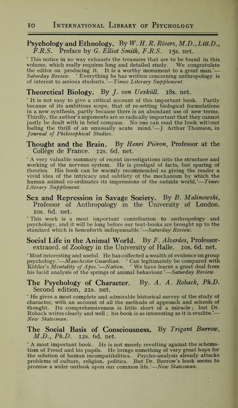 Psychology and Ethnology. By W. H. R. Rivers, M.D., Litt.D., F.R.S. Preface by G. Elliot Smith, F.R.S. 15s. net. ‘ This notice in no way exhausts the treasures that are to be found in this volume, which really requires long and detailed study. We congratulate the editor on producing it. It is a worthy monument to a great man.’— Saturday Review. ‘ Everything he has written concerning anthropology is of interest to serious students.’—Times Literary Supplement. Theoretical Biology. By J. von JJexkull. 18s. net. ‘ It is not easy to give a critical account of this important book. Partly because of its ambitious scope, that of re-setting biological formulations in a new synthesis, partly because there is an abundant use of new terms. Thirdly, the author’s arguments are so radically important that they cannot justly be dealt with in brief compass. No one can read the book without feeling the thrill of an unusually acute mind.’—J. Arthur Thomson, in Journal of Philosophical Studies. Thought and the Brain. By Henri Pieron, Professor at the College de France. 12s. 6d. net. ' A very valuable summary of recent investigations into the structure and working of the nervous system. He is prodigal of facts, but sparing of theories. His book can be warmly recommended as giving the reader a vivid idea of the intricacy and subtlety of the mechanism by which the human animal co-ordinates its impressions of the outside world.’—Times Literary Supplement. Sex and Repression in Savage Society. By B. Malinowski, Professor of Anthropology in the University of London. 10s. 6d. net. ' This work is a most important contribution to anthropology and psychology, and it will be long before our text-books are brought up to the standard which is henceforth indispensable.'—Saturday Review. Social Life in the Animal World. By F. Alverdes, Professor- extraord. of Zoology in the University of Halle. 10s. 6d. net. ‘ Most interesting and useful. He has collected a wealth of evidence on group psychology.’—Manchester Guardian. ’ Can legitimately be compared with Kohler’s Mentality of Apes.'—Nation. ‘ We have learnt a great deal from his lucid analysis of the springs of animal behaviour.’—Saturday Review. The Psychology of Character. By. A. A. Roback, Ph.D. Second edition, 21s. net. ‘ He gives a most complete and admirable historical survey of the study of character, with an account of all the methods of approach and schools of thought. Its comprehensiveness is little short of a miracle ; but Dr. Roback writes clearly and well ; his book is as interesting as it is erudite.'— New Statesman. The Social Basis of Consciousness. By Trigant Burrow, M.D., Ph.D. 12s. 6d. net. ‘ A most important book. He is not merely revolting against the schema¬ tism of Freud and his pupils. He brings something of very great hope for the solution of human incompatibilities. Psycho-analysis already attacks problems of culture, religion, politics. But Dr. Burrow’s book seems to promise a wider outlook upon our common life.’—New Statesman.