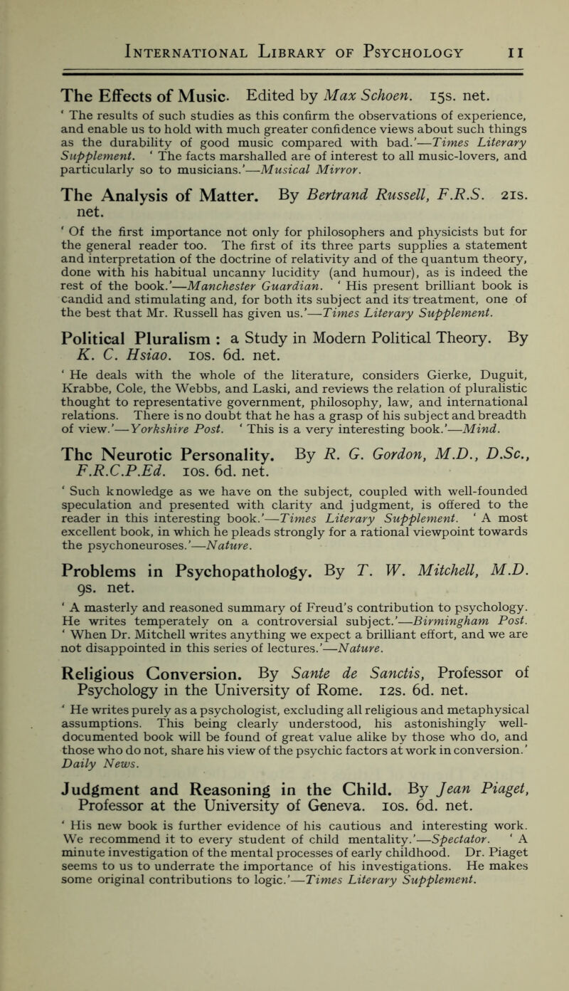 The Effects of Music- Edited by Max Schoen. 15s. net. * The results of such studies as this confirm the observations of experience, and enable us to hold with much greater confidence views about such things as the durability of good music compared with bad.’—Times Literary Supplement. * The facts marshalled are of interest to all music-lovers, and particularly so to musicians.'—Musical Mirror. The Analysis of Matter. By Bertrand Russell, F.R.S. 21s. net. * Of the first importance not only for philosophers and physicists but for the general reader too. The first of its three parts supplies a statement and interpretation of the doctrine of relativity and of the quantum theory, done with his habitual uncanny lucidity (and humour), as is indeed the rest of the book.’—Manchester Guardian. ‘ His present brilliant book is candid and stimulating and, for both its subject and its treatment, one of the best that Mr. Russell has given us.’—Times Literary Supplement. Political Pluralism : a Study in Modem Political Theory. By K. C. Hsiao. 10s. 6d. net. ‘ He deals with the whole of the literature, considers Gierke, Duguit, Krabbe, Cole, the Webbs, and Laski, and reviews the relation of pluralistic thought to representative government, philosophy, law, and international relations. There is no doubt that he has a grasp of his subject and breadth of view.'—Yorkshire Post. * This is a very interesting book.’—Mind. The Neurotic Personality. By R. G. Gordon, M.D., D.Sc., F.R.C.P.Ed. 10s. 6d. net. * Such knowledge as we have on the subject, coupled with well-founded speculation and presented with clarity and judgment, is offered to the reader in this interesting book.’—Times Literary Supplement. ‘ A most excellent book, in which he pleads strongly for a rational viewpoint towards the psychoneuroses.’—Nature. Problems in Psychopathology. By T. W. Mitchell, M.D. 9s. net. ‘ A masterly and reasoned summary of Freud’s contribution to psychology. He writes temperately on a controversial subject.’—Birmingham Post. ‘ When Dr. Mitchell writes anything we expect a brilliant effort, and we are not disappointed in this series of lectures.’—Nature. Religious Conversion. By Sante de Sanctis, Professor of Psychology in the University of Rome. 12s. 6d. net. ‘ He writes purely as a psychologist, excluding all religious and metaphysical assumptions. This being clearly understood, his astonishingly well- documented book will be found of great value alike by those who do, and those who do not, share his view of the psychic factors at work in conversion.' Daily News. Judgment and Reasoning in the Child. By Jean Piaget, Professor at the University of Geneva. 10s. 6d. net. ‘ His new book is further evidence of his cautious and interesting work. We recommend it to every student of child mentality.’—Spectator. ‘ A minute investigation of the mental processes of early childhood. Dr. Piaget seems to us to underrate the importance of his investigations. He makes some original contributions to logic.'—Times Literary Supplement.