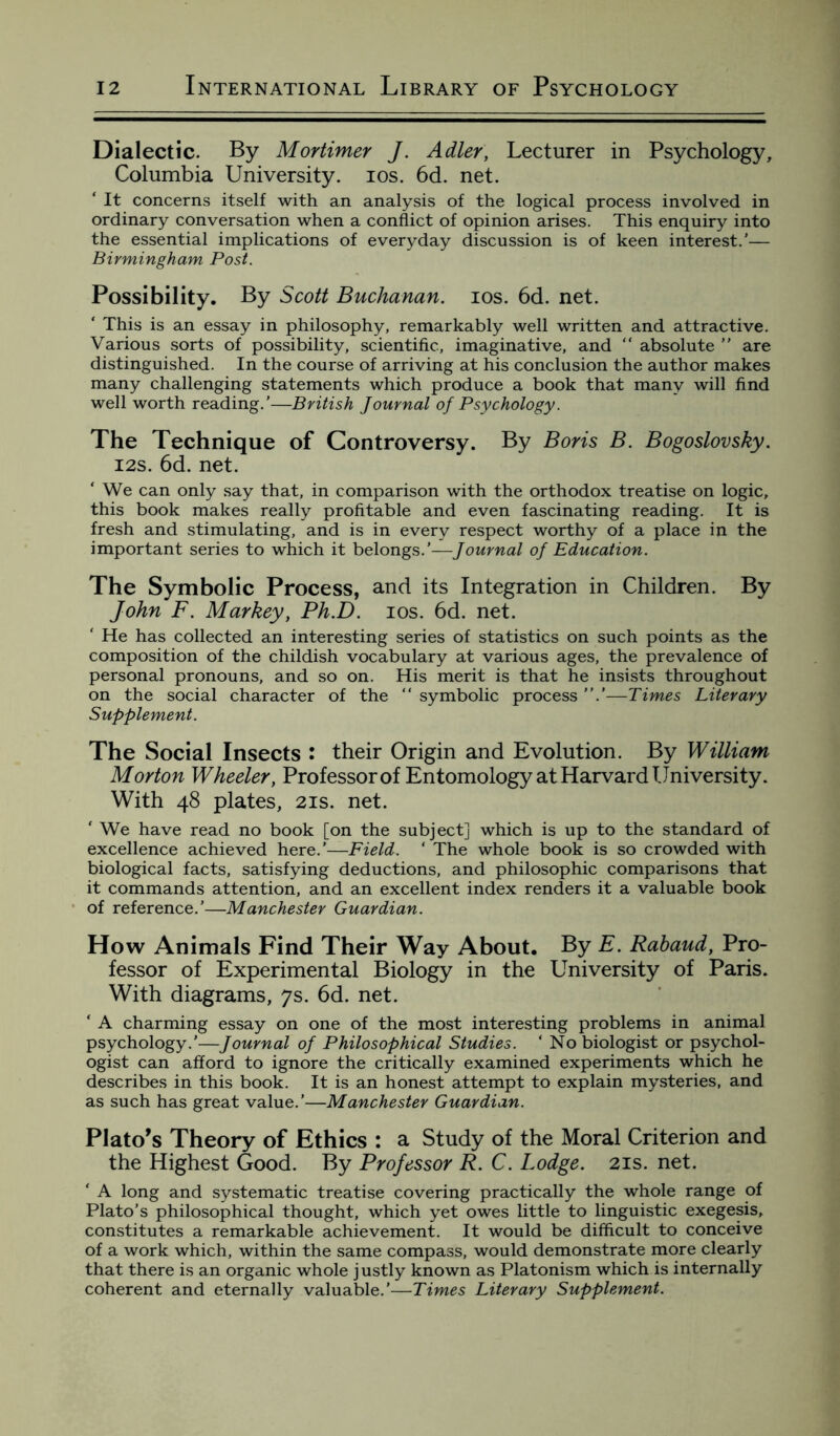 Dialectic. By Mortimer J. Adler, Lecturer in Psychology, Columbia University, ios. 6d. net. ‘ It concerns itself with an analysis of the logical process involved in ordinary conversation when a conflict of opinion arises. This enquiry into the essential implications of everyday discussion is of keen interest.’— Birmingham Post. Possibility. By Scott Buchanan, ios. 6d. net. ‘ This is an essay in philosophy, remarkably well written and attractive. Various sorts of possibility, scientific, imaginative, and  absolute ” are distinguished. In the course of arriving at his conclusion the author makes many challenging statements which produce a book that many will find well worth reading.'—British Journal of Psychology. The Technique of Controversy. By Boris B. Bogoslovsky. 12s. 6d. net. ‘ We can only say that, in comparison with the orthodox treatise on logic, this book makes really profitable and even fascinating reading. It is fresh and stimulating, and is in every respect worthy of a place in the important series to which it belongs.’—Journal of Education. The Symbolic Process, and its Integration in Children. By John F. Markey, Ph.D. ios. 6d. net. ‘ He has collected an interesting series of statistics on such points as the composition of the childish vocabulary at various ages, the prevalence of personal pronouns, and so on. His merit is that he insists throughout on the social character of the “ symbolic process ”.’—Times Literary Supplement. The Social Insects : their Origin and Evolution. By William Morton Wheeler, Professor of Entomology at Harvard University. With 48 plates, 21s. net. ‘ We have read no book [on the subject] which is up to the standard of excellence achieved here.’—Field. ‘ The whole book is so crowded with biological facts, satisfying deductions, and philosophic comparisons that it commands attention, and an excellent index renders it a valuable book of reference.’—Manchester Guardian. How Animals Find Their Way About. By E. Rabaud, Pro¬ fessor of Experimental Biology in the University of Paris. With diagrams, 7s. 6d. net. ‘ A charming essay on one of the most interesting problems in animal psychology.’—Journal of Philosophical Studies. ‘ No biologist or psychol¬ ogist can afford to ignore the critically examined experiments which he describes in this book. It is an honest attempt to explain mysteries, and as such has great value.’—Manchester Guardian. Plato’s Theory of Ethics : a Study of the Moral Criterion and the Highest Good. By Professor R. C. Lodge. 21s. net. ‘ A long and systematic treatise covering practically the whole range of Plato’s philosophical thought, which yet owes little to linguistic exegesis, constitutes a remarkable achievement. It would be difficult to conceive of a work which, within the same compass, would demonstrate more clearly that there is an organic whole justly known as Platonism which is internally coherent and eternally valuable.’—Times Literary Supplement.