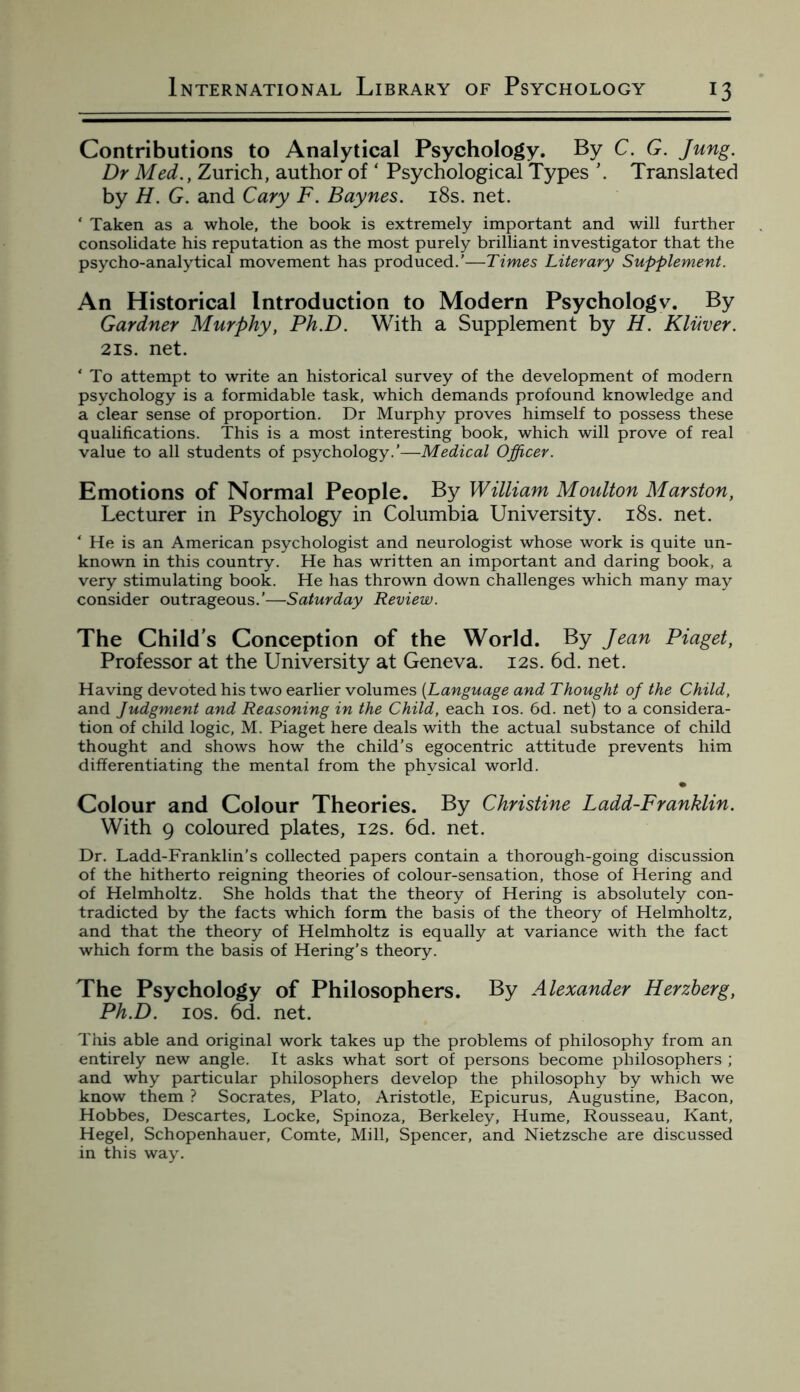 Contributions to Analytical Psychology. By C. G. Jung. Dr Med., Zurich, author of ‘ Psychological Types \ Translated by H. G. and Cary F. Baynes. 18s. net. ‘ Taken as a whole, the book is extremely important and will further consolidate his reputation as the most purely brilliant investigator that the psycho-analytical movement has produced.’—Times Literary Supplement. An Historical Introduction to Modern Psychology. By Gardner Murphy, Ph.D. With a Supplement by H. Kluver. 21s. net. ‘ To attempt to write an historical survey of the development of modern psychology is a formidable task, which demands profound knowledge and a clear sense of proportion. Dr Murphy proves himself to possess these qualifications. This is a most interesting book, which will prove of real value to all students of psychology.'—Medical Officer. Emotions of Normal People. By William Moulton Marston, Lecturer in Psychology in Columbia University. 18s. net. ‘ He is an American psychologist and neurologist whose work is quite un¬ known in this country. He has written an important and daring book, a very stimulating book. He has thrown down challenges which many may consider outrageous.’—Saturday Review. The Child's Conception of the World. By Jean Piaget, Professor at the University at Geneva. 12s. 6d. net. Having devoted his two earlier volumes (Language and Thought of the Child, and Judgment and Reasoning in the Child, each 10s. 6d. net) to a considera¬ tion of child logic, M. Piaget here deals with the actual substance of child thought and shows how the child’s egocentric attitude prevents him differentiating the mental from the physical world. • Colour and Colour Theories. By Christine Ladd-Franklin. With 9 coloured plates, 12s. 6d. net. Dr. Ladd-Franklin’s collected papers contain a thorough-going discussion of the hitherto reigning theories of colour-sensation, those of Hering and of Helmholtz. She holds that the theory of Hering is absolutely con¬ tradicted by the facts which form the basis of the theory of Helmholtz, and that the theory of Helmholtz is equally at variance with the fact which form the basis of Hering’s theory. The Psychology of Philosophers. By Alexander Herzberg, Ph.D. 10s. 6d. net. This able and original work takes up the problems of philosophy from an entirely new angle. It asks what sort of persons become philosophers ; and why particular philosophers develop the philosophy by which we know them ? Socrates, Plato, Aristotle, Epicurus, Augustine, Bacon, Hobbes, Descartes, Locke, Spinoza, Berkeley, Hume, Rousseau, Kant, Hegel, Schopenhauer, Comte, Mill, Spencer, and Nietzsche are discussed in this way.