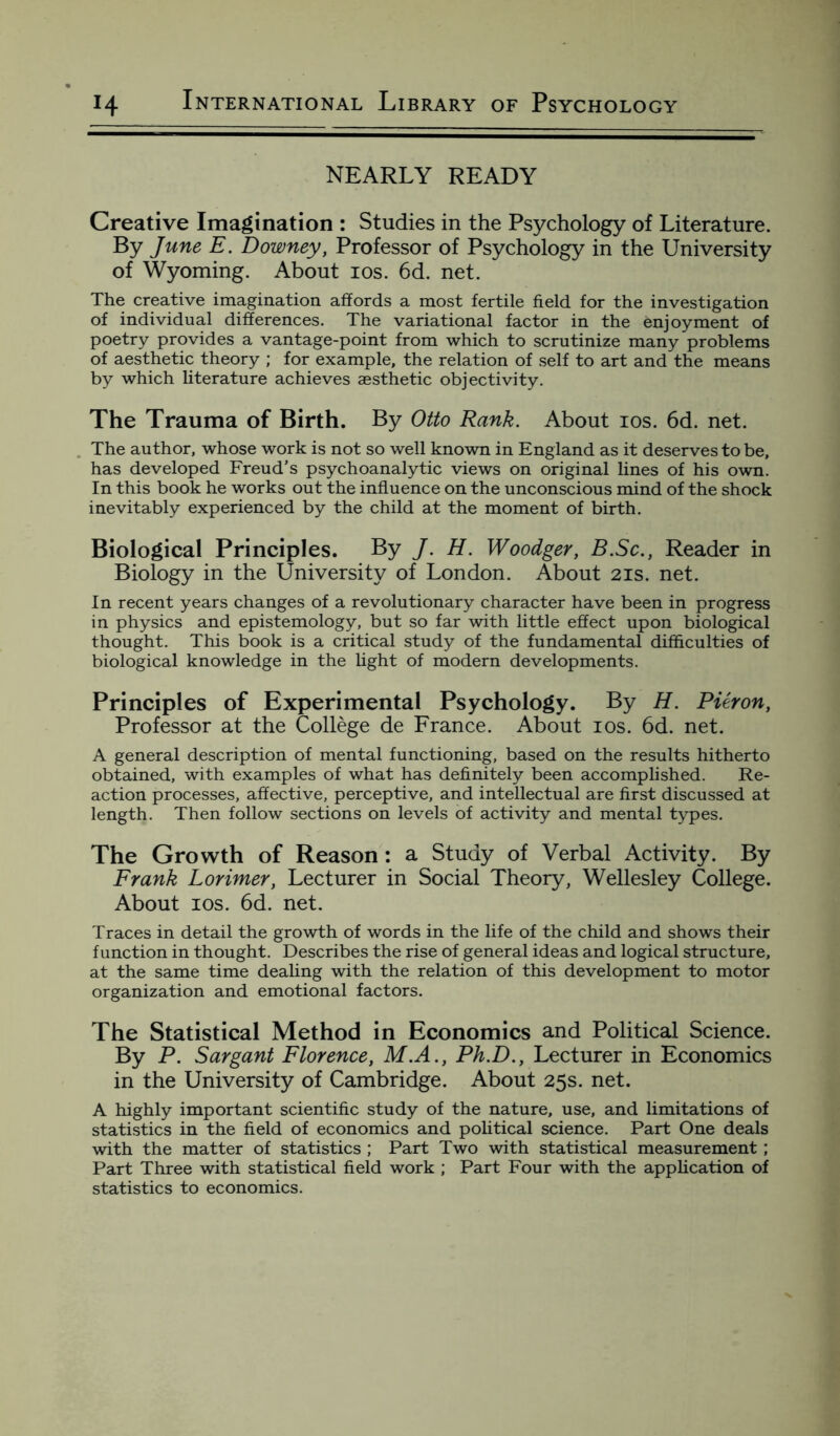 NEARLY READY Creative Imagination : Studies in the Psychology of Literature. By June E. Downey, Professor of Psychology in the University of Wyoming. About ios. 6d. net. The creative imagination affords a most fertile field for the investigation of individual differences. The variational factor in the enjoyment of poetry provides a vantage-point from which to scrutinize many problems of aesthetic theory ; for example, the relation of self to art and the means by which literature achieves aesthetic objectivity. The Trauma of Birth. By Otto Rank. About ios. 6d. net. The author, whose work is not so well known in England as it deserves to be, has developed Freud’s psychoanalytic views on original lines of his own. In this book he works out the influence on the unconscious mind of the shock inevitably experienced by the child at the moment of birth. Biological Principles. By J. H. Woodger, B.Sc., Reader in Biology in the University of London. About 21s. net. In recent years changes of a revolutionary character have been in progress in physics and epistemology, but so far with little effect upon biological thought. This book is a critical study of the fundamental difficulties of biological knowledge in the light of modern developments. Principles of Experimental Psychology. By H. Pieron, Professor at the College de France. About ios. 6d. net. A general description of mental functioning, based on the results hitherto obtained, with examples of what has definitely been accomplished. Re¬ action processes, affective, perceptive, and intellectual are first discussed at length. Then follow sections on levels of activity and mental types. The Growth of Reason: a Study of Verbal Activity. By Frank Lorimer, Lecturer in Social Theory, Wellesley College. About ios. 6d. net. Traces in detail the growth of words in the life of the child and shows their function in thought. Describes the rise of general ideas and logical structure, at the same time dealing with the relation of this development to motor organization and emotional factors. The Statistical Method in Economics and Political Science. By P. Sargant Florence, M.A., Ph.D., Lecturer in Economics in the University of Cambridge. About 25s. net. A highly important scientific study of the nature, use, and limitations of statistics in the field of economics and political science. Part One deals with the matter of statistics ; Part Two with statistical measurement ; Part Three with statistical field work ; Part Four with the application of statistics to economics.