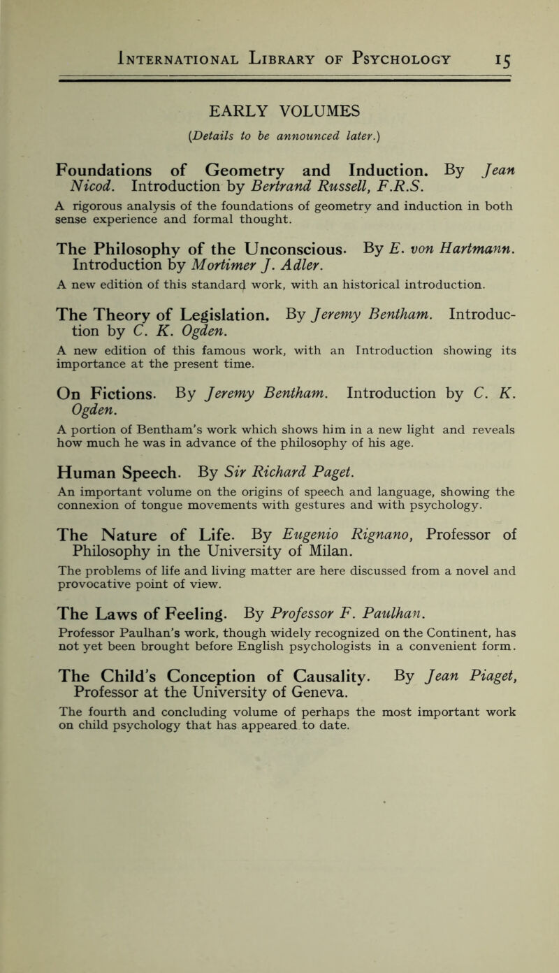 EARLY VOLUMES [Details to be announced later.) Foundations of Geometry and Induction. By Jean Nicod. Introduction by Bertrand Russell, F.R.S. A rigorous analysis of the foundations of geometry and induction in both sense experience and formal thought. The Philosophy of the Unconscious- By E. von Hartmann. Introduction by Mortimer J. Adler. A new edition of this standard work, with an historical introduction. The Theory of Legislation. By Jeremy Bentham. Introduc¬ tion by C. K. Ogden. A new edition of this famous work, with an Introduction showing its importance at the present time. On Fictions. By Jeremy Bentham. Introduction by C. K. Ogden. A portion of Bentham’s work which shows him in a new light and reveals how much he was in advance of the philosophy of his age. Human Speech. By Sir Richard Paget. An important volume on the origins of speech and language, showing the connexion of tongue movements with gestures and with psychology. The Nature of Life. By Eugenio Rignano, Professor of Philosophy in the University of Milan. The problems of life and living matter are here discussed from a novel and provocative point of view. The Laws of Feeling. By Professor F. Paulhan. Professor Paulhan's work, though widely recognized on the Continent, has not yet been brought before English psychologists in a convenient form. The Child’s Conception of Causality. By Jean Piaget, Professor at the University of Geneva. The fourth and concluding volume of perhaps the most important work on child psychology that has appeared to date.