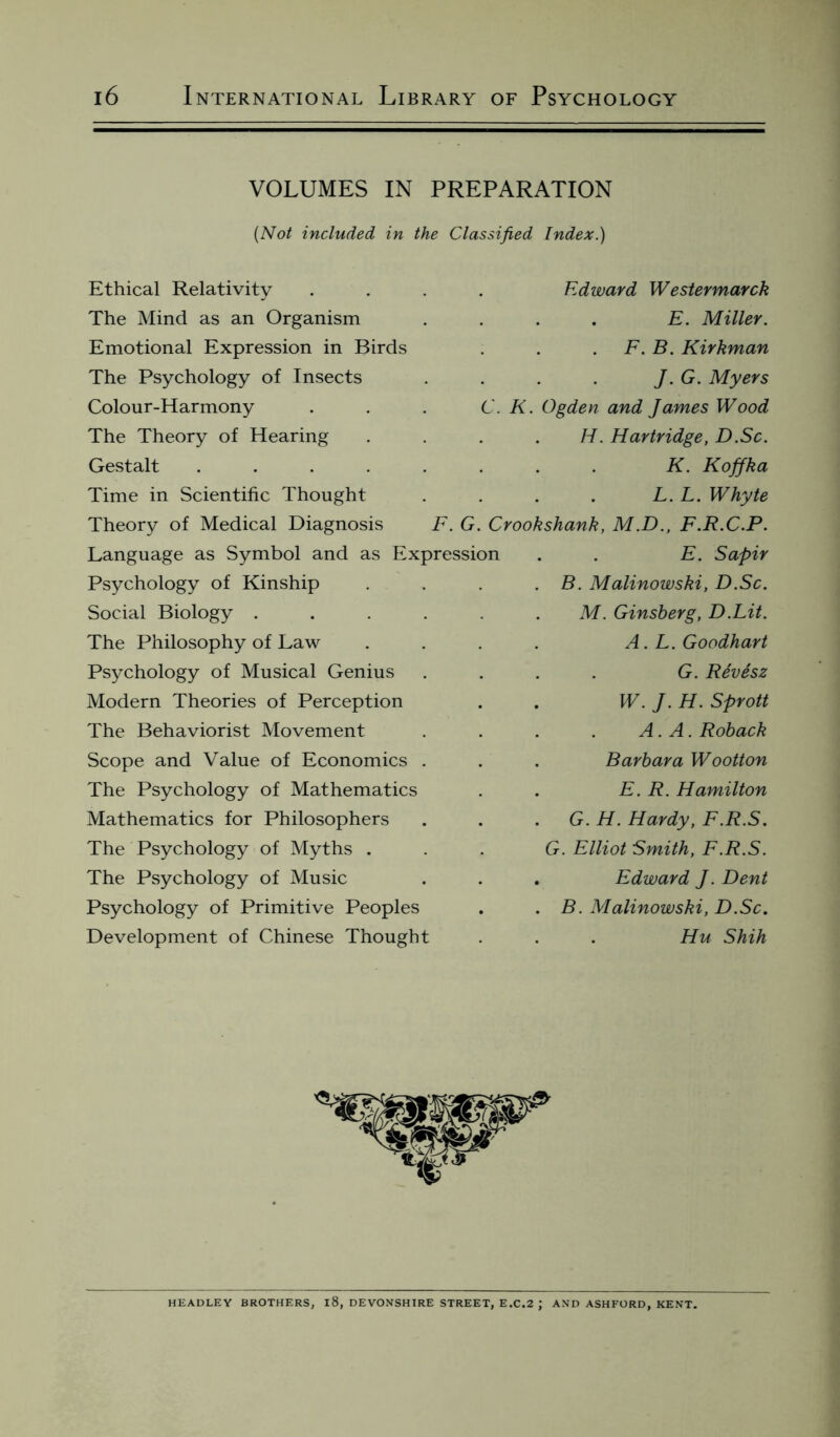 VOLUMES IN PREPARATION (Not included in the Classified Index.) Ethical Relativity The Mind as an Organism Emotional Expression in Birds The Psychology of Insects Colour-Harmony The Theory of Hearing Gestalt ..... Time in Scientific Thought Theory of Medical Diagnosis F. G Language as Symbol and as Expressio Psychology of Kinship Social Biology .... The Philosophy of Law Psychology of Musical Genius Modern Theories of Perception The Behaviorist Movement Scope and Value of Economics . The Psychology of Mathematics Mathematics for Philosophers The Psychology of Myths . The Psychology of Music Psychology of Primitive Peoples Development of Chinese Thought Edward Westermarck . E. Miller. F. B. Kirkman J. G. Myers C. K. Ogden and James Wood H. Hartridge, D.Sc. K. Koffka L. L. Whyte Crookshank, M.D., F.R.C.P. E. Sapir B. Malinowski, D.Sc. M. Ginsberg, D.Lit. A. L. Goodhart G. Revesz W. J. H. Sprott A. A. Roback Barbara Wootton E. R. Hamilton G. H. Hardy, F.R.S. G. Elliot Smith, F.R.S. Edward J. Dent B. Malinowski, D.Sc. Hu Shih HEADLEY BROTHERS, l8, DEVONSHIRE STREET, E.C.2 J AND ASHFORD, KENT.