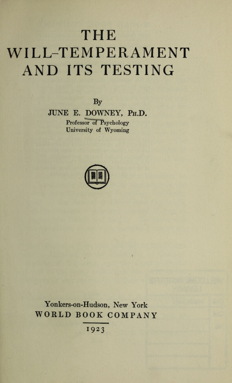 THE WILL-TEMPERAMENT AND ITS TESTING By JUNE E. DOWNEY, Ph.D. Professor of Psychology University of Wyoming Yonkers-on-Hudson, New York WORLD BOOK COMPANY 1923