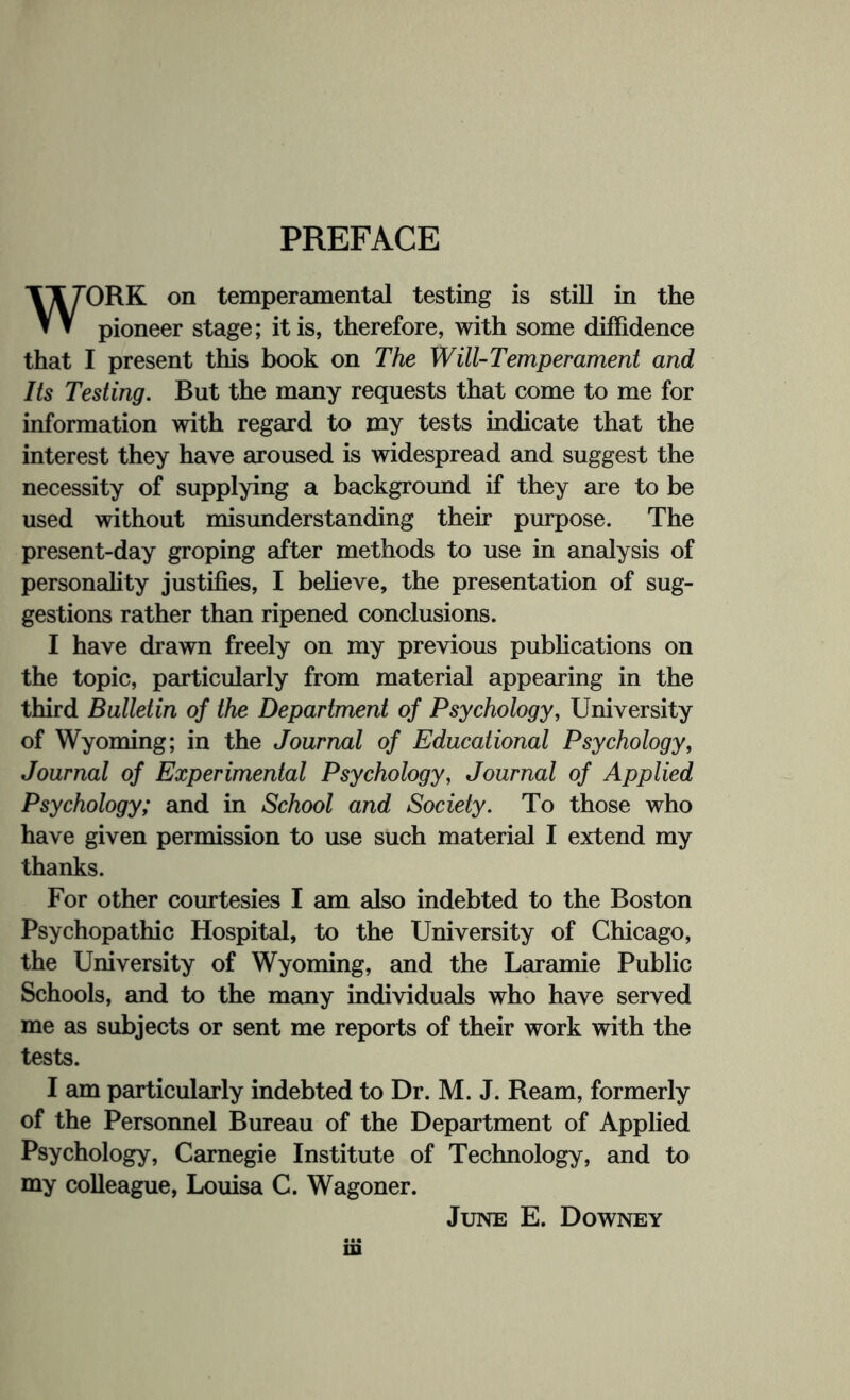 PREFACE WORK on temperamental testing is still in the pioneer stage; it is, therefore, with some diffidence that I present this book on The Will-Temperament and Its Testing. But the many requests that come to me for information with regard to my tests indicate that the interest they have aroused is widespread and suggest the necessity of supplying a background if they are to be used without misunderstanding their purpose. The present-day groping after methods to use in analysis of personality justifies, I believe, the presentation of sug¬ gestions rather than ripened conclusions. I have drawn freely on my previous publications on the topic, particularly from material appearing in the third Bulletin of the Department of Psychology, University of Wyoming; in the Journal of Educational Psychology, Journal of Experimental Psychology, Journal of Applied Psychology; and in School and Society. To those who have given permission to use such material I extend my thanks. For other courtesies I am also indebted to the Boston Psychopathic Hospital, to the University of Chicago, the University of Wyoming, and the Laramie Public Schools, and to the many individuals who have served me as subjects or sent me reports of their work with the tests. I am particularly indebted to Dr. M. J. Ream, formerly of the Personnel Bureau of the Department of Applied Psychology, Carnegie Institute of Technology, and to my colleague, Louisa C. Wagoner. June E. Downey