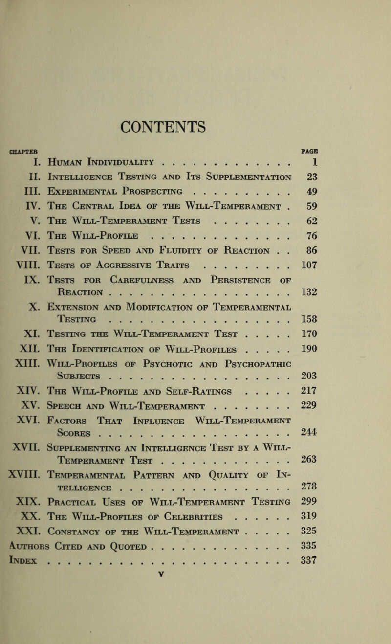 CONTENTS CHAPTEB PAGE I. Human Individuality. 1 II. Intelligence Testing and Its Supplementation 23 III. Experimental Prospecting. 49 IV. The Central Idea of the Will-Temperament . 59 V. The Will-Temperament Tests . 62 VI. The Will-Profile. 76 VII. Tests for Speed and Fluidity of Reaction . . 86 VIII. Tests of Aggressive Traits .107 IX. Tests for Carefulness and Persistence of Reaction.132 X. Extension and Modification of Temperamental Testing.158 XI. Testing the Will-Temperament Test.170 XII. The Identification of Will-Profiles.190 XIII. Will-Profiles of Psychotic and Psychopathic Surjects.203 XIV. The Will-Profile and Self-Ratings.217 XV. Speech and Will-Temperament.229 XVI. Factors That Influence Will-Temperament Scores.244 XVII. Supplementing an Intelligence Test by a Will- Temperament Test.263 XVI11. Temperamental Pattern and Quality of In¬ telligence .278 XIX. Practical Uses of Will-Temperament Testing 299 XX. The Will-Profiles of Celebrities.319 XXI. Constancy of the Will-Temperament.325 Authors Cited and Quoted.335 Index.337