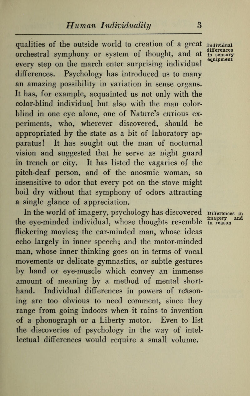 qualities of the outside world to creation of a great orchestral symphony or system of thought, and at every step on the march enter surprising individual differences. Psychology has introduced us to many an amazing possibility in variation in sense organs. It has, for example, acquainted us not only with the color-blind individual but also with the man color¬ blind in one eye alone, one of Nature’s curious ex¬ periments, who, wherever discovered, should be appropriated by the state as a bit of laboratory ap¬ paratus! It has sought out the man of nocturnal vision and suggested that he serve as night guard in trench or city. It has listed the vagaries of the pitch-deaf person, and of the anosmic woman, so insensitive to odor that every pot on the stove might boil dry without that symphony of odors attracting a single glance of appreciation. In the world of imagery, psychology has discovered the eye-minded individual, whose thoughts resemble flickering movies; the ear-minded man, whose ideas echo largely in inner speech; and the motor-minded man, whose inner thinking goes on in terms of vocal movements or delicate gymnastics, or subtle gestures by hand or eye-muscle which convey an immense amount of meaning by a method of mental short¬ hand. Individual differences in powers of reason¬ ing are too obvious to need comment, since they range from going indoors when it rains to invention of a phonograph or a Liberty motor. Even to list the discoveries of psychology in the way of intel¬ lectual differences would require a small volume. Individual differences in sensory equipment Differences in imagery and in reason