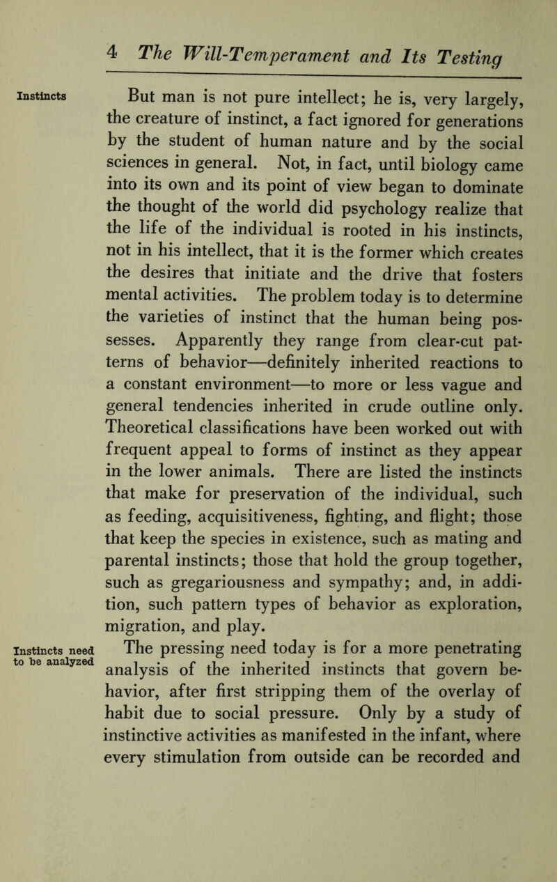 Instincts Instincts need to be analyzed But man is not pure intellect; he is, very largely, the creature of instinct, a fact ignored for generations by the student of human nature and by the social sciences in general. Not, in fact, until biology came into its own and its point of view began to dominate the thought of the world did psychology realize that the life of the individual is rooted in his instincts, not in his intellect, that it is the former which creates the desires that initiate and the drive that fosters mental activities. The problem today is to determine the varieties of instinct that the human being pos¬ sesses. Apparently they range from clear-cut pat¬ terns of behavior—definitely inherited reactions to a constant environment—to more or less vague and general tendencies inherited in crude outline only. Theoretical classifications have been worked out with frequent appeal to forms of instinct as they appear in the lower animals. There are listed the instincts that make for preservation of the individual, such as feeding, acquisitiveness, fighting, and flight; those that keep the species in existence, such as mating and parental instincts; those that hold the group together, such as gregariousness and sympathy; and, in addi¬ tion, such pattern types of behavior as exploration, migration, and play. The pressing need today is for a more penetrating analysis of the inherited instincts that govern be¬ havior, after first stripping them of the overlay of habit due to social pressure. Only by a study of instinctive activities as manifested in the infant, where every stimulation from outside can be recorded and