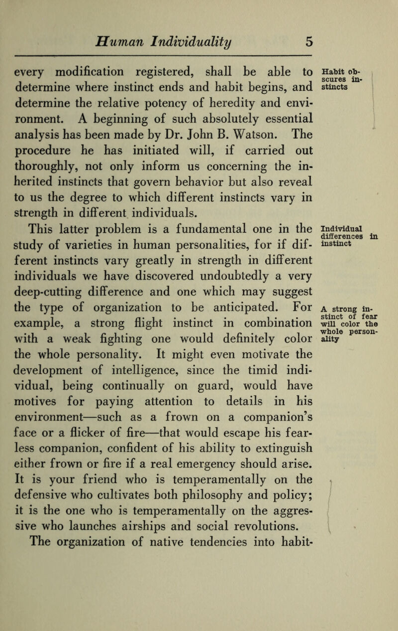 every modification registered, shall be able to determine where instinct ends and habit begins, and determine the relative potency of heredity and envi¬ ronment. A beginning of such absolutely essential analysis has been made by Dr. John B. Watson. The procedure he has initiated will, if carried out thoroughly, not only inform us concerning the in¬ herited instincts that govern behavior but also reveal to us the degree to which different instincts vary in strength in different individuals. This latter problem is a fundamental one in the study of varieties in human personalities, for if dif¬ ferent instincts vary greatly in strength in different individuals we have discovered undoubtedly a very deep-cutting difference and one which may suggest the type of organization to be anticipated. For example, a strong flight instinct in combination with a weak fighting one would definitely color the whole personality. It might even motivate the development of intelligence, since the timid indi¬ vidual, being continually on guard, would have motives for paying attention to details in his environment—such as a frown on a companion’s face or a flicker of fire—that would escape his fear¬ less companion, confident of his ability to extinguish either frown or fire if a real emergency should arise. It is your friend who is temperamentally on the defensive who cultivates both philosophy and policy; it is the one who is temperamentally on the aggres¬ sive who launches airships and social revolutions. The organization of native tendencies into habit- Habit ob¬ scures in¬ stincts Individual differences in instinct A strong in¬ stinct of fear will color the whole person¬ ality