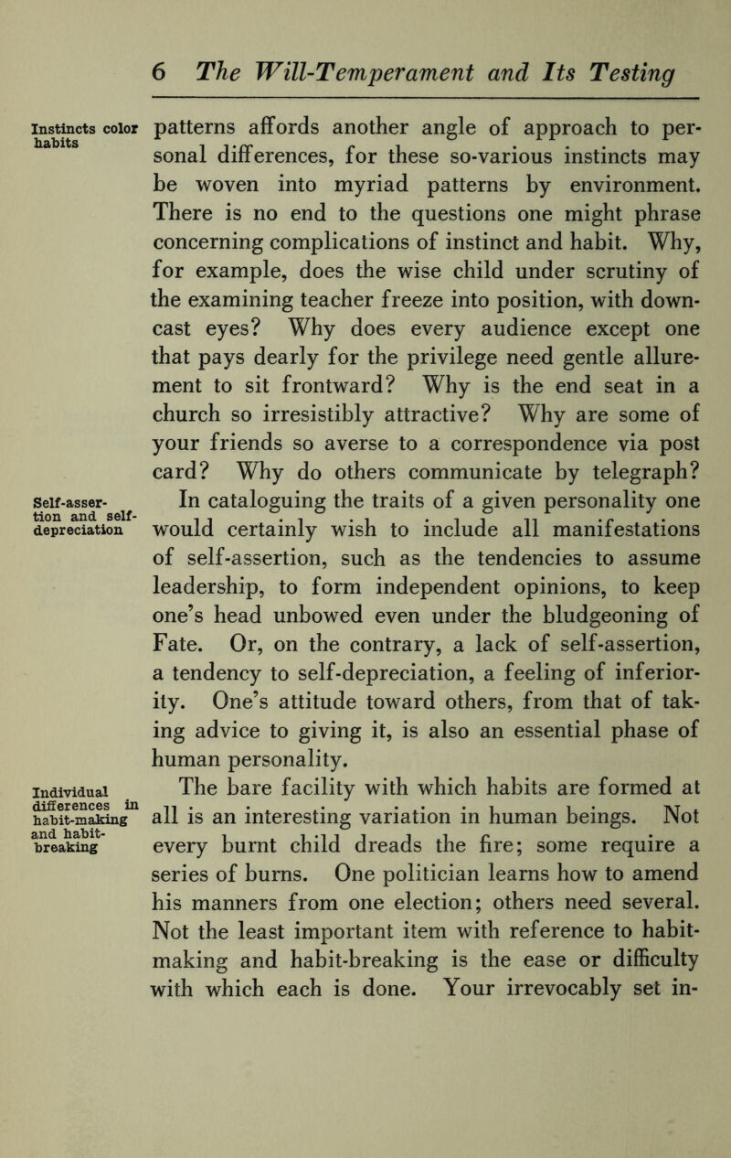 Instincts color habits Self-asser¬ tion and self¬ depreciation Individual differences in habit-making and habit¬ breaking patterns affords another angle of approach to per¬ sonal differences, for these so-various instincts may be woven into myriad patterns by environment. There is no end to the questions one might phrase concerning complications of instinct and habit. Why, for example, does the wise child under scrutiny of the examining teacher freeze into position, with down¬ cast eyes? Why does every audience except one that pays dearly for the privilege need gentle allure¬ ment to sit frontward? Why is the end seat in a church so irresistibly attractive? Why are some of your friends so averse to a correspondence via post card? Why do others communicate by telegraph? In cataloguing the traits of a given personality one would certainly wish to include all manifestations of self-assertion, such as the tendencies to assume leadership, to form independent opinions, to keep one’s head unbowed even under the bludgeoning of Fate. Or, on the contrary, a lack of self-assertion, a tendency to self-depreciation, a feeling of inferior¬ ity. One’s attitude toward others, from that of tak¬ ing advice to giving it, is also an essential phase of human personality. The bare facility with which habits are formed at all is an interesting variation in human beings. Not every burnt child dreads the fire; some require a series of burns. One politician learns how to amend his manners from one election; others need several. Not the least important item with reference to habit¬ making and habit-breaking is the ease or difficulty with which each is done. Your irrevocably set in-