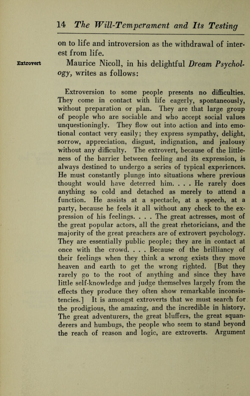 Extrovert on to life and introversion as the withdrawal of inter¬ est from life. Maurice Nicoll, in his delightful Dream Psychol¬ ogy, writes as follows: Extroversion to some people presents no difficulties. They come in contact with life eagerly, spontaneously, without preparation or plan. They are that large group of people who are sociable and who accept social values unquestioningly. They flow out into action and into emo¬ tional contact very easily; they express sympathy, delight, sorrow, appreciation, disgust, indignation, and jealousy without any difficulty. The extrovert, because of the little¬ ness of the barrier between feeling and its expression, is always destined to undergo a series of typical experiences. He must constantly plunge into situations where previous thought would have deterred him. ... He rarely does anything so cold and detached as merely to attend a function. He assists at a spectacle, at a speech, at a party, because he feels it all without any check to the ex¬ pression of his feelings. . . . The great actresses, most of the great popular actors, all the great rhetoricians, and the majority of the great preachers are of extrovert psychology. They are essentially public people; they are in contact at once with the crowd. . . . Because of the brilliancy of their feelings when they think a wrong exists they move heaven and earth to get the wrong righted. [But they rarely go to the root of anything and since they have little self-knowledge and judge themselves largely from the effects they produce they often show remarkable inconsis¬ tencies.] It is amongst extroverts that we must search for the prodigious, the amazing, and the incredible in history. The great adventurers, the great bluffers, the great squan¬ derers and humbugs, the people who seem to stand beyond the reach of reason and logic, are extroverts. Argument