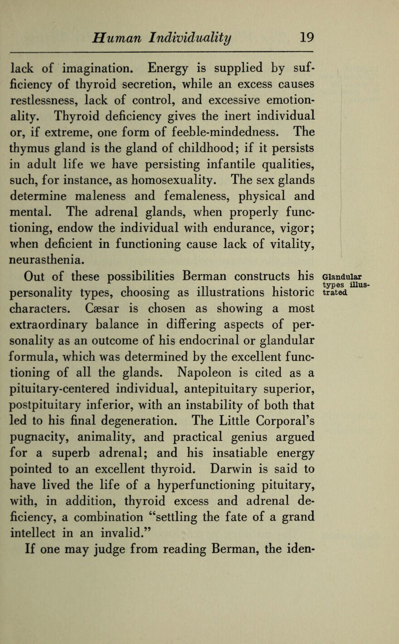 lack of imagination. Energy is supplied by suf¬ ficiency of thyroid secretion, while an excess causes restlessness, lack of control, and excessive emotion¬ ality. Thyroid deficiency gives the inert individual or, if extreme, one form of feeble-mindedness. The thymus gland is the gland of childhood; if it persists in adult life we have persisting infantile qualities, such, for instance, as homosexuality. The sex glands determine maleness and femaleness, physical and mental. The adrenal glands, when properly func¬ tioning, endow the individual with endurance, vigor; when deficient in functioning cause lack of vitality, neurasthenia. Out of these possibilities Berman constructs his personality types, choosing as illustrations historic characters. Caesar is chosen as showing a most extraordinary balance in differing aspects of per¬ sonality as an outcome of his endocrinal or glandular formula, which was determined by the excellent func¬ tioning of all the glands. Napoleon is cited as a pituitary-centered individual, antepituitary superior, postpituitary inferior, with an instability of both that led to his final degeneration. The Little Corporal’s pugnacity, animality, and practical genius argued for a superb adrenal; and his insatiable energy pointed to an excellent thyroid. Darwin is said to have lived the life of a hyperfunctioning pituitary, with, in addition, thyroid excess and adrenal de¬ ficiency, a combination “settling the fate of a grand intellect in an invalid.” If one may judge from reading Berman, the iden- Glandular types illus¬ trated
