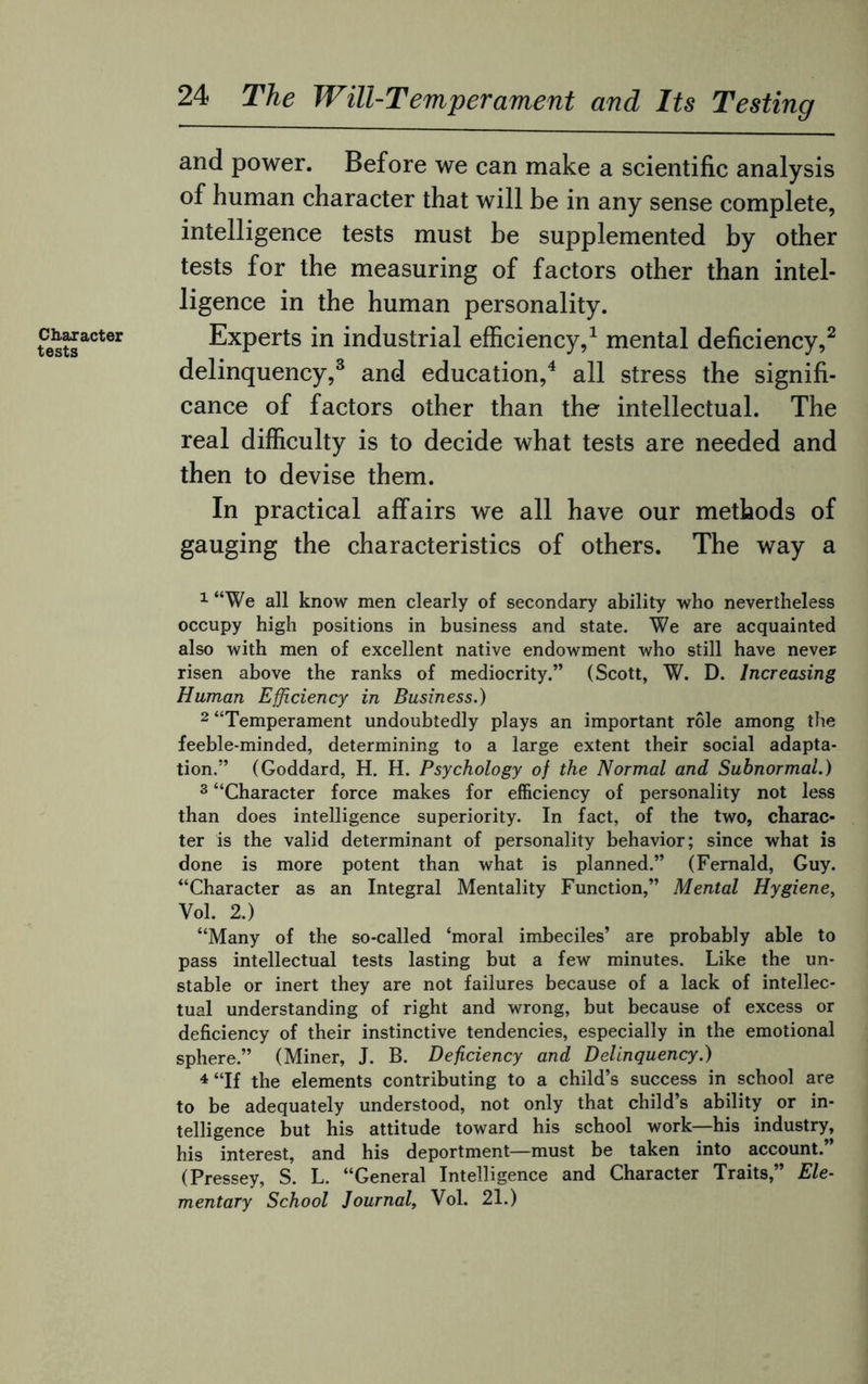 Character tests 24 The Will-Temperament and Its Testing and power. Before we can make a scientific analysis of human character that will be in any sense complete, intelligence tests must be supplemented by other tests for the measuring of factors other than intel¬ ligence in the human personality. Experts in industrial efficiency,1 mental deficiency,2 delinquency,3 and education,4 all stress the signifi¬ cance of factors other than the intellectual. The real difficulty is to decide what tests are needed and then to devise them. In practical affairs we all have our methods of gauging the characteristics of others. The way a 1 “We all know men clearly of secondary ability who nevertheless occupy high positions in business and state. We are acquainted also with men of excellent native endowment who still have never risen above the ranks of mediocrity.” (Scott, W. D. Increasing Human Efficiency in Business.) 2 “Temperament undoubtedly plays an important role among the feeble-minded, determining to a large extent their social adapta¬ tion.” (Goddard, H. H. Psychology of the Normal and Subnormal.) 3 “Character force makes for efficiency of personality not less than does intelligence superiority. In fact, of the two, charac¬ ter is the valid determinant of personality behavior; since what is done is more potent than what is planned.” (Fernald, Guy. “Character as an Integral Mentality Function,” Mental Hygiene, Vol. 2.) “Many of the so-called ‘moral imbeciles’ are probably able to pass intellectual tests lasting but a few minutes. Like the un¬ stable or inert they are not failures because of a lack of intellec¬ tual understanding of right and wrong, but because of excess or deficiency of their instinctive tendencies, especially in the emotional sphere.” (Miner, J. B. Deficiency and Delinquency.) 4 “If the elements contributing to a child’s success in school are to be adequately understood, not only that child’s ability or in¬ telligence but his attitude toward his school work—his industry, his interest, and his deportment—must be taken into account. (Pressey, S. L. “General Intelligence and Character Traits,” Ele¬ mentary School Journal, Vol. 21.)