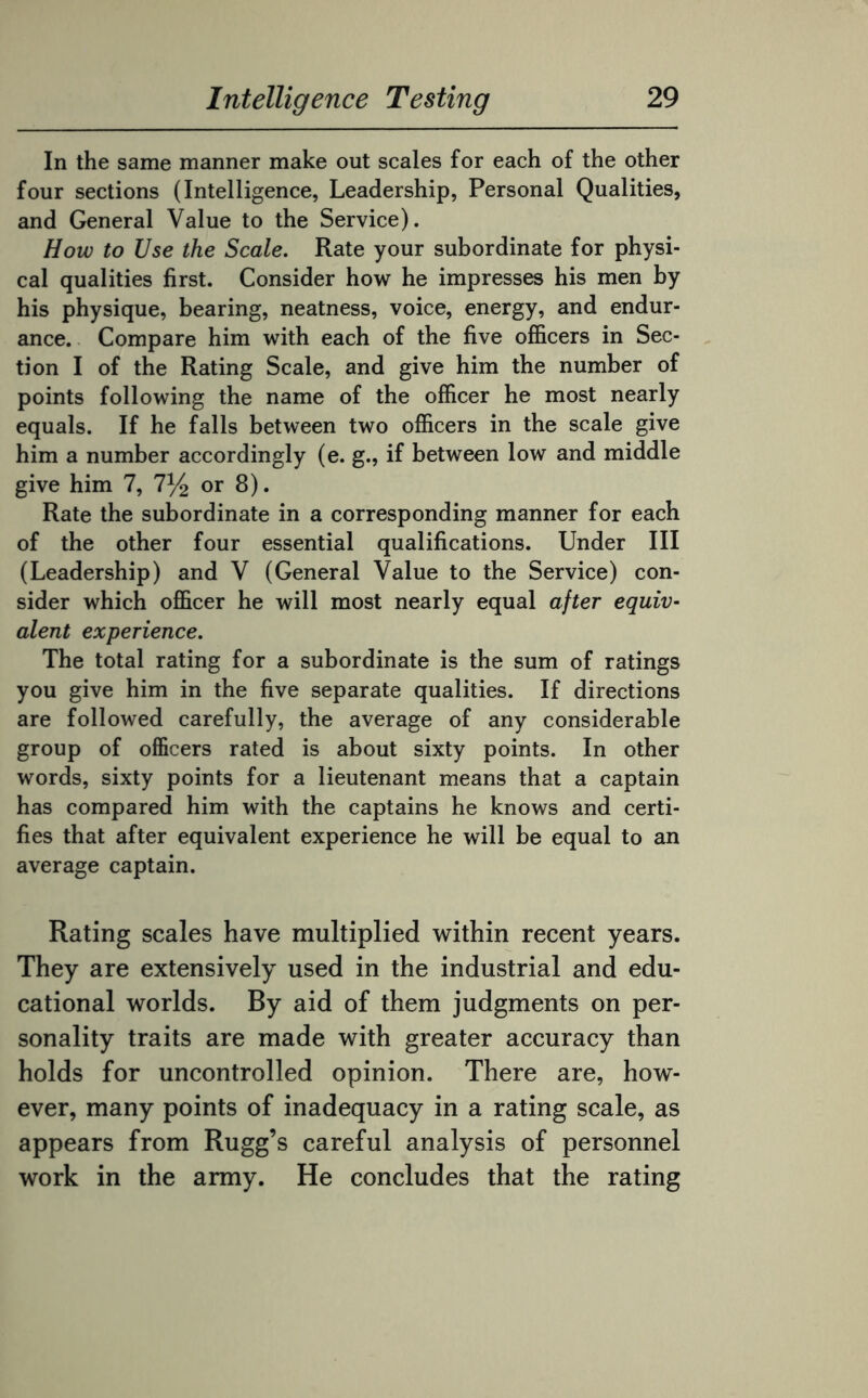 In the same manner make out scales for each of the other four sections (Intelligence, Leadership, Personal Qualities, and General Value to the Service). How to JJse the Scale. Rate your subordinate for physi¬ cal qualities first. Consider how he impresses his men by his physique, bearing, neatness, voice, energy, and endur¬ ance. Compare him with each of the five officers in Sec¬ tion I of the Rating Scale, and give him the number of points following the name of the officer he most nearly equals. If he falls between two officers in the scale give him a number accordingly (e. g., if between low and middle give him 7, 7% or 8). Rate the subordinate in a corresponding manner for each of the other four essential qualifications. Under III (Leadership) and V (General Value to the Service) con¬ sider which officer he will most nearly equal after equiv¬ alent experience. The total rating for a subordinate is the sum of ratings you give him in the five separate qualities. If directions are followed carefully, the average of any considerable group of officers rated is about sixty points. In other words, sixty points for a lieutenant means that a captain has compared him with the captains he knows and certi¬ fies that after equivalent experience he will be equal to an average captain. Rating scales have multiplied within recent years. They are extensively used in the industrial and edu¬ cational worlds. By aid of them judgments on per¬ sonality traits are made with greater accuracy than holds for uncontrolled opinion. There are, how¬ ever, many points of inadequacy in a rating scale, as appears from Rugg’s careful analysis of personnel work in the army. He concludes that the rating